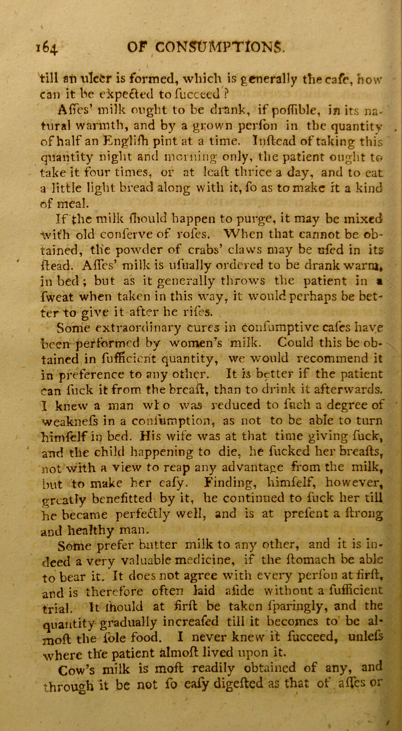 till ati ulctr is formed, which is generally the cafe, how can it be ei:pefted tofucceed ? AfTcs’ milk ought to be drank, if polTible, in its na- tural warmth, and by a grown perfon in the quantity of half an Englifh pint at a time. Inftead of taking this quantity night and mcniing only, the patient ought to take it four times, or at Icaft thrice a day, and to eat a little light bread along with it, fo as to make it a kind of meal. If the milk fliould happen to purge, it may be mixed ivit’h old conferve of rofes. When that cannot be ob- tained, the powder of crabs’ claws may be ufed in its ftead. AlTes’ milk is ufiially ordered to be drank warm, in bed; but as it generally throws the patient in a fweat when taken in this way, it would perhaps be bet- ter to give it after he rifes. Some extraordinary cures in confumptive cafes have been performed by women^s milk. Could this be ob- tained, in fnfficierit quantity, we would recommend it in preference to any other. It is better if the patient can fuck it from the brcafl, than to drink it afterwards. I knew a man who wa^s reduced to fnch a degree of weaknefs in a confumption, as not to be able to turn himfelf in bed. His wife was at that time giving fuck, and the child happening to die, he fucked her breafls, not with a view to reap any advantage from the milk, but to make her cafy. Finding, himfelf, however, greatly benefitted by it, he continued to fuck her till he became perfectly well, and is at prefent a flroiig ■and healthy man. Some prefer butter milk to any other, and it is in- deed a very valuable medicine, if the ftomach be able to bear it. It does not agree with every perfon at firH:, and is therefore often laid afidc without a fufficient trial. It mould at firft be taken fparingly, and the quantity gradually increafed till it becomes to be al- mofl the foie food. I never knew if fucceed, unlefs where th'e patient dmofl lived upon it. Cow’s milk is moft readily obtained of any, and through it be not fo eafy digefted as that of affes or