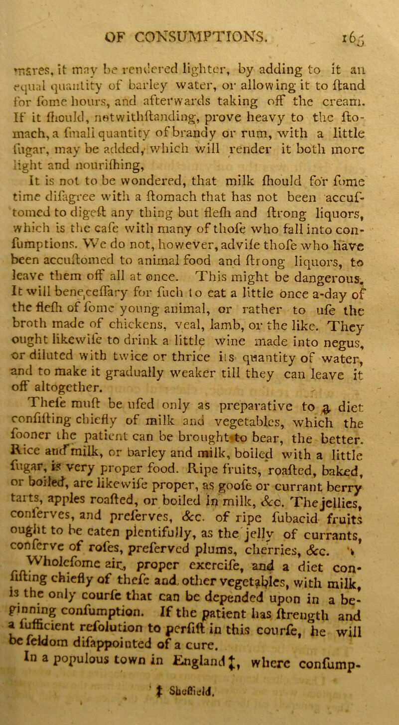 msres, it mny be rcmlered lighter, by adding to it an equal quriiility of barley water, or allowing it to Hand for foine hours, and afterwards taking off the cream. If it (liould, neitvvithllanding, prove heavy to the fto- mach, a fmali quantity of brandy or rum, with a little fiigar, may be added,' which will render it both more light and nourifhing. It is not to be wondered, that milk fhould for Tome' time difagree with a ftomach that has not been accuf- tomed to digeft any thing but flefii and ftrong liquors, which is the cafe with many of thofe who fall into con- fumptions. We do not, however, advile thofe who have been acciihomed to animal food and ftrong liquors, to leave them off all at ©nee. This might be dangerousr. It will bene,cefTary for fuch to eat a little once a-day ot the flefh of fomc young animal, or rather to ufe the broth made of chickens, veal, Iamb, or the like. They ought likewife to drink a little wine made into negus, or diluted with twice or thrice its quantity of water, and to make it gradually weaker till they can leave it off altogether. Thele muft be iifed only as preparative to ^ diet confining chiefly of milk and vegetables, which the fooncr the patient can be brought* to bear, the better. Rice ancTmilk, or barley and milk, boiled with a little fugar, iff very proper food. Ripe fruits, roafted, baked, or boiled, are likewife proper, as goofe or currant berry tarts, apples roafted, or boiled in milk. See. The jellies, conlerves, and preferves, Sec. of ripe fubacid fruits ougiit to be eaten plentifully, as the'jelly of currants, confer VC of rofes, preferved plums, cherries, Sec. v ’ Wholefome aic, proper excrcife, and a diet con- lilting chiefly of thefe and, other veget^tl^lcs, with milk, is the only courfc that can be depended upon in a be- ginnbg confumption. If the patient has ftreugth and a fufficient refolution to pcrfift in this courfe, he will he leldom difappointed of a cure. In a populous town in England J, where confump- ' ^ Sliseield.