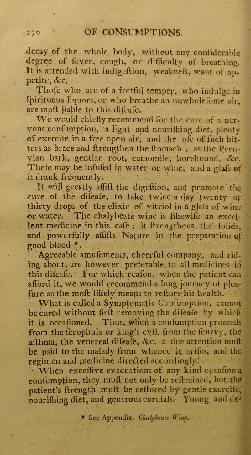 decay of the whole body, without any confiderable degree of fever, cough, or difhcnlty of breathing. It is attended with indigeftion, weaknefs, want of ap- petite, <^c. Xhofe who are of a fretful temper, who indulge in fpirituous liquors, or who breathe an unwholefomc air, are moft liable to this difeafe. We would chiefly recommend for the cure of a ner- vous confumption, alight and nourifhing diet, plenty of exercife in a free open air, and the ufe of fuch bit- ters ks brace and ftrengthen the ftomach ; as the Peru- vian bark, gentian root, camomile, horehound, See. Thefe may be infufed in water oy wine, and a gl^fs of it drank frequently. It will greatly aflifl; the digeftion, and promote'the cure of the difeafe, to take twice a day twenty or thirty drops of the elixir of vitriol in a gjais of wine or water. The chalybeate wine is likewife an excel- lent medicine in this cafe ; it ftrengthens the lolids, and powerfully afifts Nature in the preparation qf. good blood • Agreeable amufements, cheerful company, and rid- ing about, are however preterable.to all medicines in this difeafe. for which reafdn, when the patient can afford it, we would recommend a long journey ot plea- fure as the moft likely'means to reflore his health. What is called a Symptomatic Confumption, cannot be cured without firft removing the difeafe by which it is occafioned. Thus, when a confumption proceeds fron> thefcrophula or king!s cyil, from the fenrvy, the afthma, the venereal difeafe. Sec. a due attention mull be paid to the malady from whence it arifes, and the regimen and medicine direfted accordingly.'  When exceflive evacuations of any kind opcafion a confumption, they mull not only be rcflrained, but the patient’s llrength mufl be reflored by gentle cxercile, nouriflfmg diet, and generous cordials. Young and de- * See Appendix, Chalybeate Wine.