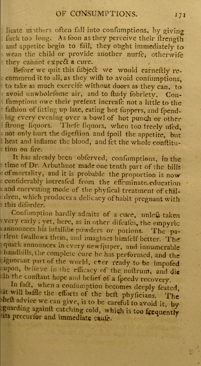 i licate mothers often fall into confumptions, by giving fuck too long. As foon as they perceive their rtrcngth and appetite begin to fail, they otight immediately to wean the child or provide another nuffcj otherwile they cannot expc£l a cure. Before'we quit this fdbjed: we would eafneftly re- . commend it to all, as they wifli to avoid confumptions, to take as much exercife without doors as they can, to avoid unwholefome air, and to ftudy fobrietv. Con- fumptions owe their prelent increale not a little to the r falhion of fitting up late, eating hot funpers, and fpend- : iilg every evening over a bowl of hot puncjh or other ftrong liquors. Thefc liquors, when too freely iifed, not only hurt the digelHon and Ipoil the appetite, but heat and inflame the blood, and fet the whole eonftitu- tion on fire. ^ It has already been obferved, confumptiens, in the time of Dr. Arbuthnot made one tenth part of the bills of mortality, and it is probable the proportion is now confiderably iiicreafed from the effeminate, education r. and enervating mode of the phyfical treatment of chil- I dren, which produces a delicacy of habit pregnant with : this diforder. Confumption hardly admits of a ciU'c, unlel^ taken N very early ; yet, here, as in other difeafes, the empyric I. announces his infallibe powders or potions. The pa- t tlcnt fwaliows them, and imagines himfelf better. The t quack announces in every newlpaper, and innumerable I handbills, the complete cure he has performed, aiid the 1 Ignorant part of the world, cter ready to be impofed I upon, believe in the efficacy of the nollrum^ and die I iti the conflaiit hope and belief of a fpeedv recovery. ^ In fadl, when a confumption becomes deeply feated It Will baffle the efforts of the bell phyficians. The [>beft advice we can give, is to be careful to avoid it by ^guarding againft catching cold, whigh is too fccquentlv I'lts prccurfor and immediate caufr. ^ ^