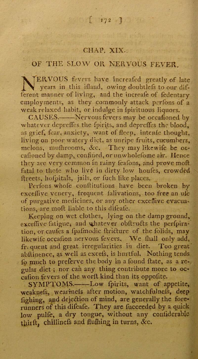 CHAP. XIX.. OF THE SLOW OIL NERVOUS FEVER. Nervous fc^vers have increafed greatly of late years in this ifland, owing doubilcfs to our dif- ferent manner of living, and the increafe of fedentary employments, as they commonly attack perfons of a weak relaxed habit, or indulge in Ipirituous liquors. CAUSES.-^ Nervous fevers may be occafioned by whatever depreffes the fpirits, and depreffes the blood, as grief, fear, anxiety, want of fleep, intenle thought, living on poor watery diet, as unripe fruits, cucumbers, melons, mufiirooms, &c. They may like wife be og- cafioncd by damp, confined, or urnwholefome air. Hence they are very common in rainy feafons, and prove moft. fatal to thole who liv6 in dirty low houfes, crowded ftreets, holjpitals, jails, or fuch like places. Perfons whofe confiitutions have been broken by excefiive venery, frequent lalivations, too free an ufe of purgative medicines, or any other excefiive evacua- tions, are inoft liable to this difeafe. Keeping on wet clothes, lying on the damp ground, excefiive fatigue^ and \^iatever obftrufts the perfpira- tion, or caufes a fpafmodic Rrifture of the folids, may likewife occafion nervous fevers. We fliall only add, fnquent and great irregularities in diet. Too great’ abllinence, as well as excefs, is hurtful. Nothing tends fp much to preferve the body in a found Rate, as a re- gular diet ; nor can any thi^g contribute more to oc- cafioii fevers of the worll kind than its oppofite. SYMPTOMS. —Low Ipirits, want of appetite, weaknefs, weartnels after motion, walchfulnefs, deep fighing, and dejedion of mind, are generally the fore- runners of this difeafe. They are fucceeded by a q^uick low pulfe, a dry tongue, without any confiderable tkUftj chillinefs and flufliing;^ in turns, See, I