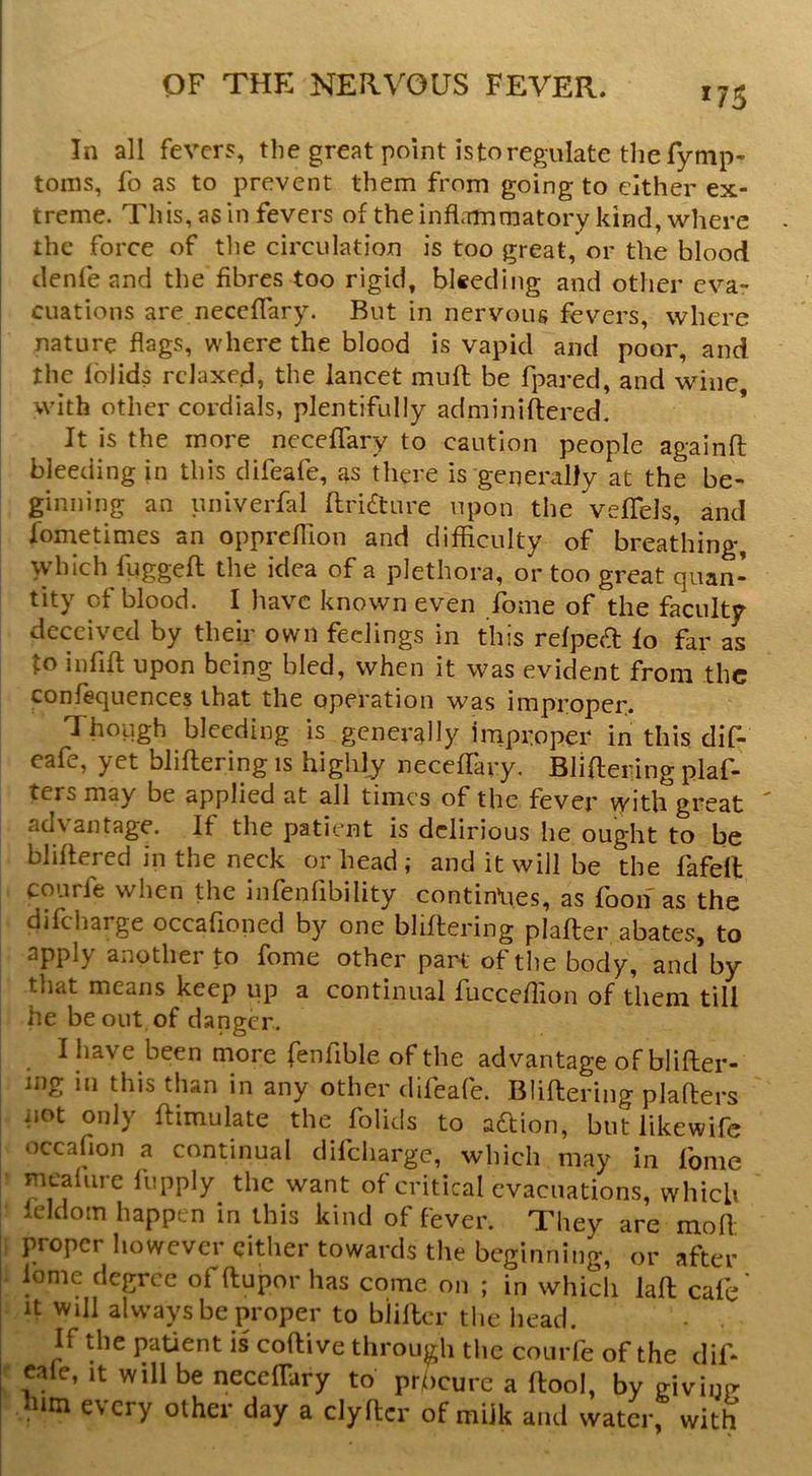 ^75 In all fevers, the great point istoregulate the fymp- toins, fo as to prevent them from going to cither ex- treme. This, as in fevers of the inflammatory kind, where the force of the circulation is too great, or the blood denfe and the fibres too rigid, biseding and other eva- cuations are neceflary. But in nervous fevers, where nature flags, where the blood is vapid and poor, and the Iblids relaxed, the lancet mull be fpared, and wine with other cordials, plentifully adminiftered. It is the more ncceffary to caution people againfl: bleeding in this difeafe, as there is generally at the be- ginning an univerfal ftri£ture upon the veflfels, and fometimes an oppreflion and difficulty of breathing, vyhich fuggefl the idea of a plethora, or too great quan- tity of blood. I have known even fome of the faculty deceived by their own feelings in this relped fo far as to iiififl; upon being bled, when it was evident from the conlequences that the operation was improper. Though bleeding is generally improper in this dif- eafe, yet bliflering is highly neceffary. BJiftering plaf- ters may be applied at all times of the fever ^ith great advantage. If the patient is delirious he ought to be bliltered in the neck or head; and it will be the fafell courfe when the infenfibility contin*ues, as fooif as the difeharge occafioned by one bhftering plafter abates to apply another to fome other part of the body, tliat means keep up a continual fucceflion of them till he be out of danger. I have been more fenfible of the advantage of blifter- mg in this than in any other difeafe. Bliflering plaflers not only ftimulate the folids to aflion, but likewife occafion a continual difeharge, which may in Ibme • meaiure fupply the want of critical evacuations, which seldom happen in this kind of fever. They are mofl proper however either towards the beginning, or after lome degree offlupor has come on ; in which lafl cafe' It Will always be proper to bliflcr tlie head. If the paUent is coflive through tlic courfe of the dif- ' cafe, It will be neceflary to pr/)cure a flool, by p-ivinrr urn e\cry other day a clyfler of milk and water, with