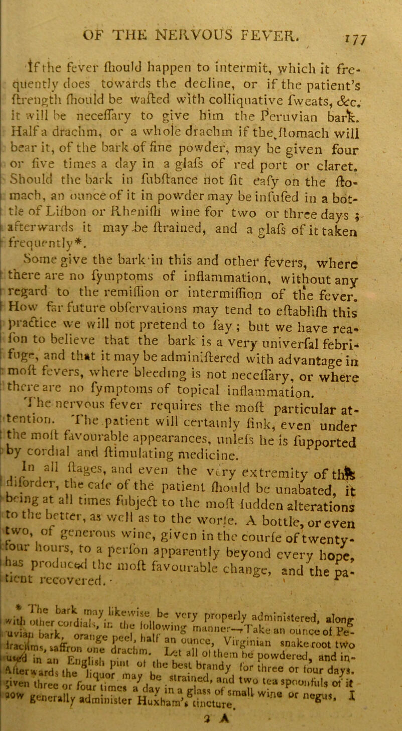 If the fever flioulcl happen to intermit, which it fre- quently does towards the decline, or if the patient’s fireii^th Hiould be Wafted with colliqiiativ’^e fweats, See, it vvill be neceflary to give him the Peruvian bart. Haifa drachm, or a whole drachm if tbejlomach will bear it, of the bark of fine powder, may be given four or five times a day in a glafs of red port or claret. Should the bark in fubftance not fit eafy on the fto- mach, an ounce of it in powder may be infufed in a bot- tle of Liibon or Rhenifii wine for two or three days afterwards it mayiie ftrained^ and a glafs of it taken frequently*. Some give the bark'in this and other fevers, where there are no fymptoms of inflammation, without any regard to the remiflion or intermifliqn of tlie fever. How far future obfervaiions may tend to eftablifli this practice we will not pretend to fay; but we have rea- fon to believe that the bark is a very univerfal febri- fugr, and that it may be adminiftered with advantage in moft fevers, where bleeding is not necelFary, or where there are no fymptoms of topical inflammation. The nervous fever requires the moft particular at- tention. I he patient will certainly fink, even under the moft favourable appearances, unlels he is fupported by cordial and ftimnlating medicine. In all ftages, anti even the very extremity of thfe dilorder, the cafe ot the patient flionld be unabated, it being at all times fubjeft to the moft ludden alterations to the hettei, as well as to the worle. A bottle, or even two, of generous wine, given in tin- courfe of twentv- lour hours, to a perlon apparently beyond every hooe. has prodncwl the moft favourable change, and the pa- tiCDt recovered. • ' * Pmperly administered, along uviai?t,k o a • ‘'a an onncc-ol Pe^- Irae^ms ’ounce, Virginian snake root tWo x:ari'.hetuorL:' be' ;iven three or four^Ume. a^day in a“Klas,’ orsInaTl' “ generally administer Huiham’.^tincturr ^ 3 A ^9
