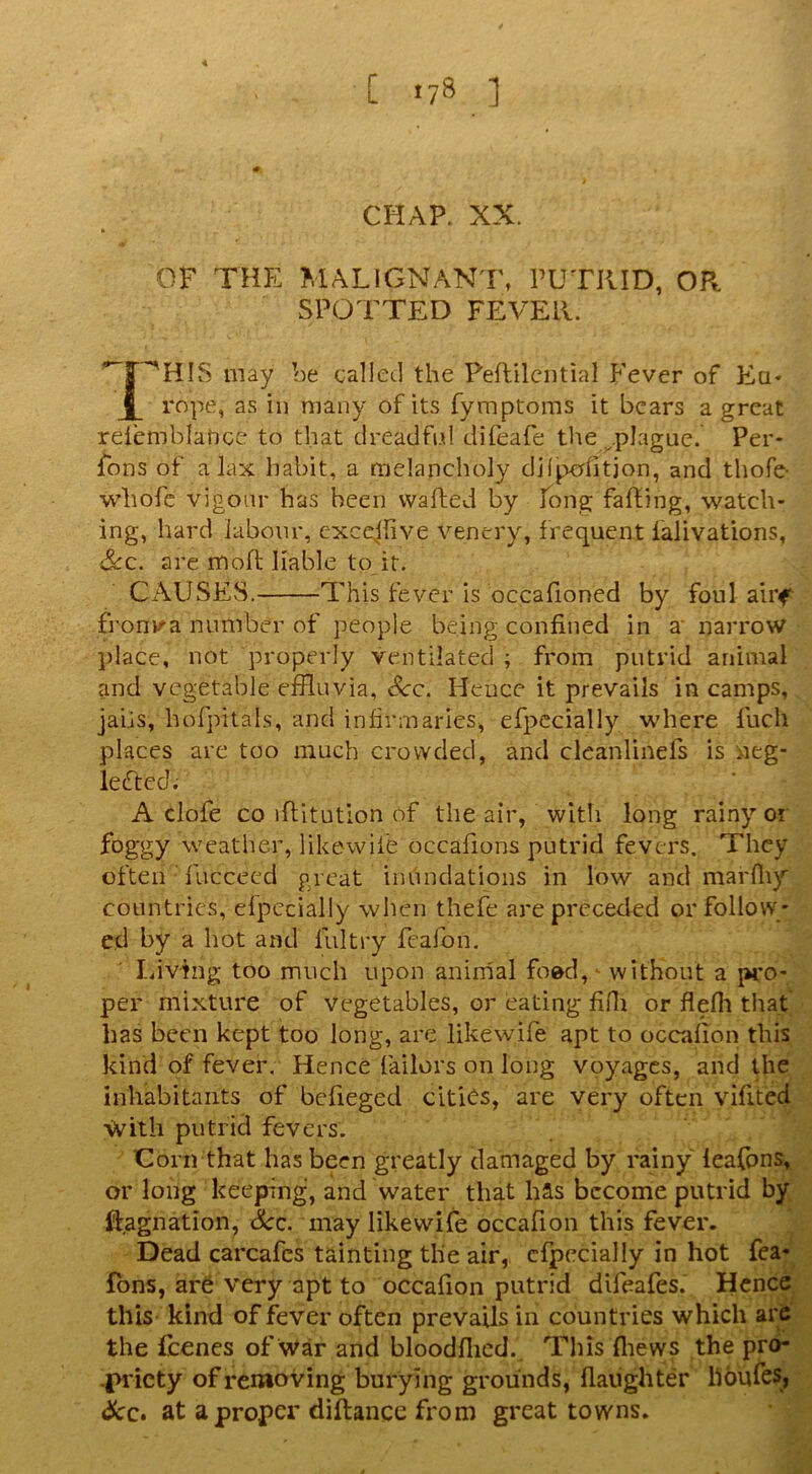 CHAP. XX. OF THE MALIGNANT, PUTKID, OR SPOTTED FEA’-Ell. may be called the Peflilcntial Fever of Eq« Jl rope, as in many of its fymptoms it bears a great reiemblatice to that dreadfi.d difeafe the .^.plague. Per- fons of a lax habit, a melancholy dhpcflitjon, and thofe- whofe vigour has been wafted by fong faffing, watch- ing, hard labour, exccflive venery, frequent ialivations, &c. are mofl liable to it. CAUSES. This fever is occafioned by foul airf fronv^a number of people being confined in a narrow place, not properly ventilated ; from putrid animal and vegetable efHuvia, c^c. Hence it prevails in camps, jabs, hoTpitals, and infirmaries, efpccially where fuch places are too much crowded, and cleanlinefs is neg- lefted; A clofe CO iflitution of the air, with long rainy or foggy weather, likewiie occafions putrid fevers. They often ’ fuccecd great inundations in low and marfliy countries, elpccially when thefe are preceded or follow- ed by a hot and liiltry fcafon. Idv'fng too much upon aninial foed,^ without a pi*o- per mixture of vegetables, or eating fifli or flefli that has been kept too long, are likewife apt to occalion this kind of fever. Hence Tailors on long voyages, and the inhabitants of befieged citi(^s, are very often vifited With putrid fevers. Corn that has been greatly damaged by rainy leafons, or long keeping, and water that has become putrid by ffagnation, See. may likewife occafion this fever. Dead carcafes tainting the air, cfpecially in hot fea- fbns, are very apt to occafion putrid difeafes. Hence this kind of fever often prevails in countries which arc the fcencs of war and bloodflicd.^ This fliews the pro- -l>ricty of removing burying grounds, flaiighter houfes? Scc» at a proper diftance from great towns.