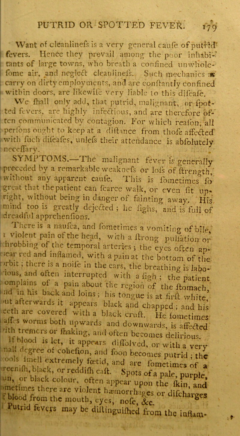 Want of cleanlinefs is a very g;eneral caufe of piitHd' fevers. Hence they prevail among the poor inhabi-' tants of large towns, who breath a confined iinwliole- ^ fomc air, and neglect cleaniinels. Such mechanics a* carry on dirty employments, and are conPantly confined within doors, are likewile very liable to this difeafe. We fhall only add, that putrid, maljgnant, or fpot- ted fevers, are highly infectious, and are therefore of-’ ten communicated by contagion. For which realbn, all perfons ought to keep at a dillance from thofe afFeftecr witli fuch dileafes, unlefs their attendance is abfolutely neceffary. SYiMi TO IMS. Fhe malignant fever is generally , preceded by a remarkable weaknefs or lofs of ftrength,’ I without any apparent caufe. This is fometimes' fo great that the patient can fcarce walk, or even fit up- right, without being in danger of fainting away. His mind too is greatly dejected ; lie fighs, and is fidl of [ dreadful apprehenfions. There is a naufea, and fometimes a vomiting of bile ’ 1 violent pain of the head, with a Itrong pullktion or :hrobbing of the temporal arteries ; the eyes often ap- pear red and inflamed, with apaiiiat the bottom of the . mbit; there IS a nolle In the ears, the breathing is labo- ■lous and often interrupted with a ligh ; the patient omplains of a pain about the regioh of the ftomach,' nc in his back and loins ; his tongue is at firli white .lit afterwards It appears black and chapped ; and his ecth are 'hovered with a black ernfl:. He lometimes air s worms both upwards and downwards, is alFeifled V ^^.'^‘‘‘2’ a'vloften becomes delirious. If blood IS let. It appears dilTolved, or with a very nal. degree of cobefion, and foon becomes putrid ; the ools line 1 extremely fmtid, and are fometimes of a irecnilh, black, or reddilh cafk. Spots of a pale, pur^c un, or black colour, often appear upon the licin and violent hxrnorrhapes or difeharees t blood from the mouth, eyes, nofc &c Putrid fevers may be dilUnguilhed from the inflam-