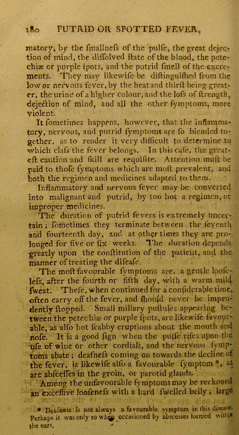 matory, by the fmallnefs of the pulfe, the great dejecr tion of mind, the cliffolved ftate of the bipod, the pete- chiae or purple fpots, and the putrid fmcll of the excre- ments. They may likewife be diftinguiihed from the lower nervous fever,by theheatand thirfl being great- er, the urinP of a higher colour, and the lofs of ftrength, deje£Uon of mind, and all the other fymptoms, more violent. Itfometimes happens, however, that the inflarnma- tory, neryous, and putrid fymptoms are fo blended to- gether, as to render it very difficult to determine to which clafs the fever belongs. In this cafe, the great- eft caution and fkill are requifite. Attention muft be paid to thofe fymptoms which are nioft prevalent, and both the regimen and medicines adapted to them. Inflammatory and nervous fever may be converted into malignant and putrid, by too hot a regimen, or improper medicines. The duration of putrid fevers is extremely uncer: tain ; fbmetimes they terminate between the feyenth and fourteenth day, and at other times they are pro- longed for five or fix weeks. The duration depends greatly upon the conftitution of the patient, and the manner of treating the difeafe. The moftfavourable fymptoms are, a gentle Ipofc- lefs’, after the fourth or fifth day, with a warm mild iweat. Thefe, when continued for a confiderable time, often carry off the fever, and ffiould never‘be impru- dently ftopped. Small miliary puftples appearing be- tween the petechias or purple fpots, are iikewife favpur- able, as alfo hot fcabby eruptions about the mouth and nofe. It is a good jQgn when the pujfe rifes u^on the tjfe of wine or other cordiaft, and the'nervous fymp- toms abate; deafnefs coming on towards the decline of the fever, is Iikewife alfo a favourable fymptom^, aS are abfeefies in the groin, or parotid glands.' Among the unfavourable fymptoms may be reckoned an exceffive loofenefs with a har'd fwelled belly; larg^ ; t ■ I T ; f I . ♦ Dpafnciis is not always a favourable symptom in this disease. Perhaps it was only so occasioned by abscesses iorraed willijR the ears. •* ’ I