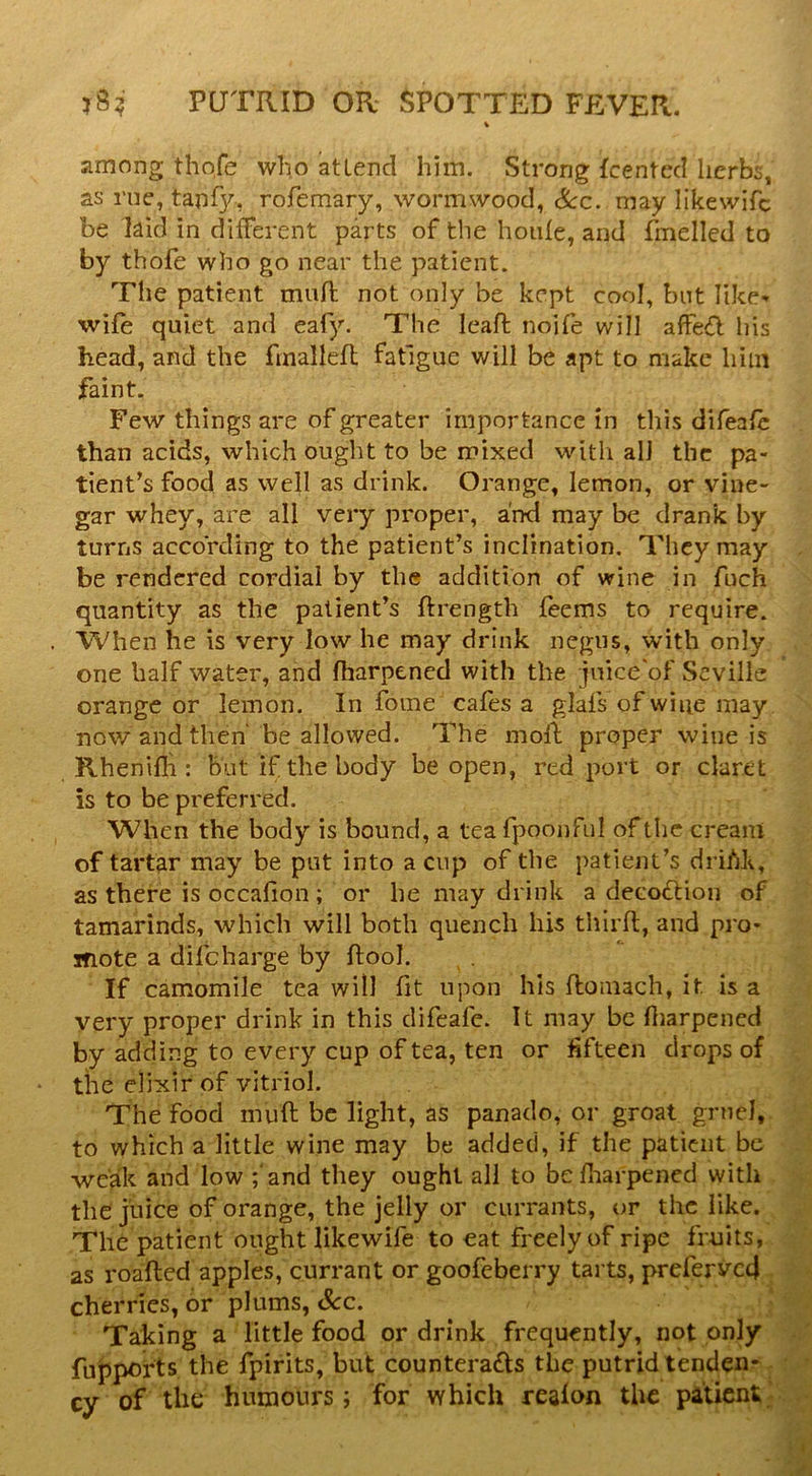 among thofe who attend him. Strong fcented herbs, as rue, tanf}/, rofemary, wormwood, See. may likewifc be laid in diiferent parts of the hoide, and fmelled to by thofe who go near the patient. The patient miifb not only be kept cool, but like-' wife quiet and eafy. The leaft noife will afFe<fl his head, and the fmallefl fatigue will be apt to make him faint. Few things are of greater importance in this difeafe than acids, which ought to be mixed with all the pa- tient’s food as well as drink. Orange, lemon, or vine- gar whey, are all very proper, and may be drank by turns according to the patient’s inclination. They may be rendered cordial by the addition of wine in fuch quantity as the patient’s ftrength feems to require. When he is very low he may drink negus, with only one half water, and fharpened with the juice'of Seville orange or lemon. In fome cafes a glals of wine may now and then' be allowed. The moll proper wine is Rhenifli: But if the body be open, red port or claret is to be preferred. When the body is bound, a tea fpoonful of the creani of tartar may be put into a cup of the patient’s driM, as there is occalion; or he may drink a decoflion of tamarinds, which will both quench his third;, and pro- inote a difeharge by ftool. If camomile tea will fit upon his ftomach, it is a very proper drink in this difeale. It may be (liarpened by adding to every cup of tea, ten or fifteen drops of the elixir of vitriol. The food muft be light, as panado, or groat gruel, to which a little wine may be added, if the patient be weak and low ;‘and they ought all to befliarpened with the juice of orange, the jelly or currants, or the like. The patient ought likewife to eat freely of ripe fruits, as roalled apples, currant or goofeberry tarts, prefervc4 cherries, dr plums, See. ^ ‘ Taking a little food or drink frequently, not only fuj5ports the fpirits, but countera£ts the putrid tenden- cy of the humours; for which realon the patient;;