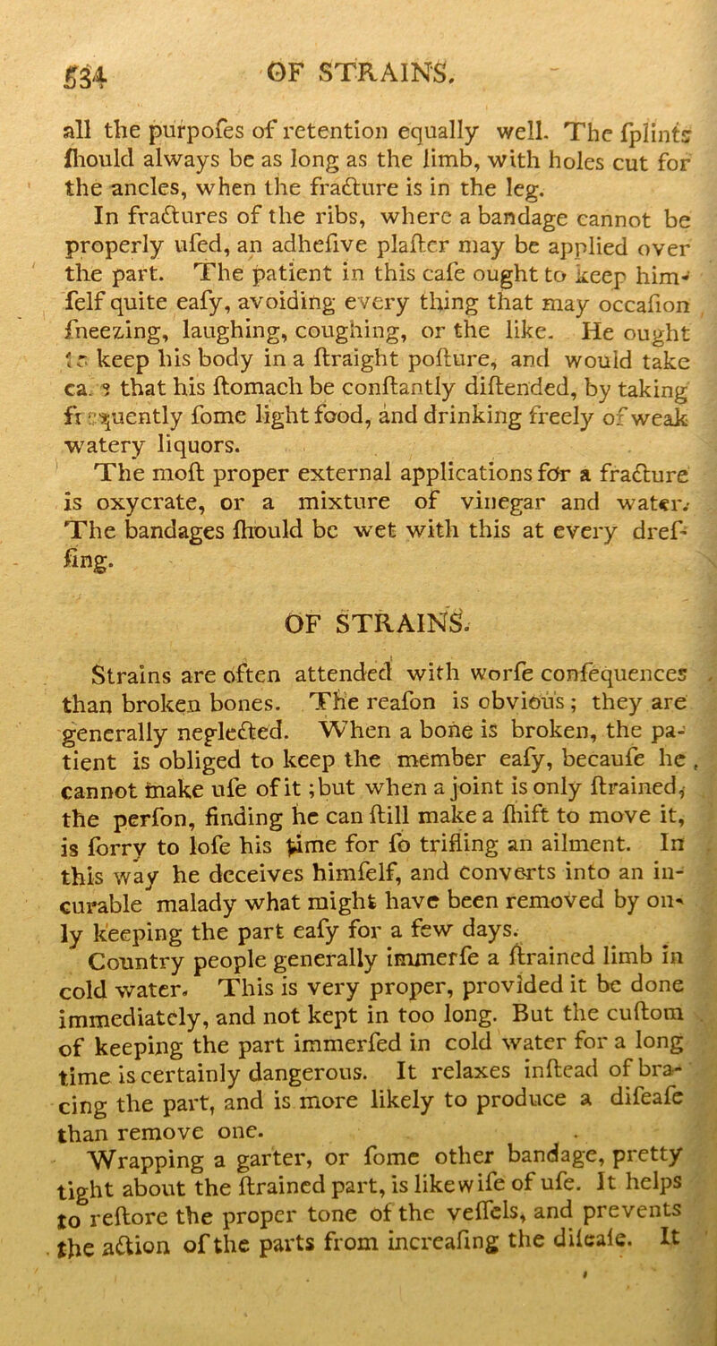 all the purpofes of retention equally well. The fplintsr fliould always be as long as the limb, with holes cut for the ancles, when the frafture is in the leg. In fradtures of the ribs, where a bandage cannot be properly ufed, an adhefive plallcr may be applied over the part. The patient in this cafe ought to keep him- felf quite eafy, avoiding every thing that may occafion fneez-ing, laughing, coughing, or the like. He ought tr. keep his body in a ftraight pofture, and would take ca. ^ that his ftomach be conftantly diftended, by taking fi !; '55uently fome light food, and drinking freely of weak watery liquors. The moft proper external applications fc^r a fradlure is oxycrate, or a mixture of vinegar and watciv The bandages ftiould be wet with this at every dreP OF STRAINS. Strains are often attended with worfe confequences than broken bones. The reafon is obvious; they are generally negle(Jbed. When a bone is broken, the pa- tient is obliged to keep the member eafy, becaufe he cannot inake ufe of it ;but when a joint is only {trained,• the perfon, finding he can ftill make a fliift to move it, is lorry to lofe his Vinie for fo trifling an ailment. In this way he deceives himfelf, and converts into an in- curable malady what might have been removed by on^ ly keeping the part eafy for a few days. Country people generally immerfe a {trained limb in cold water. This is very proper, provided it be done immediately, and not kept in too long. But the cuftora of keeping the part immerfed in cold water for a long time is certainly dangerous. It relaxes inflead of bra- cing the part, and is more likely to produce a difeafe than remove one. A^rapping a garter, or fbme other bandage, pretty tight about the {trained part, is like wife of ufe. It helps to reftore the proper tone of the veffcls, and prevents the ai^ion of the parts from increafing the dilcale. It
