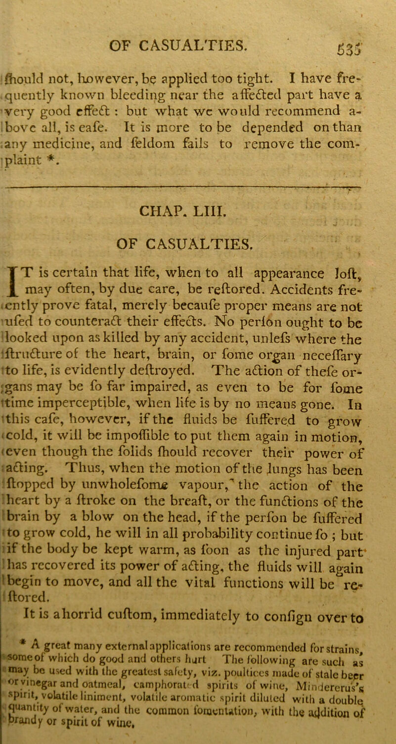 fhould not, however, be applied too tight. I have fre- .qiicntly known bleeding near the affedtcd part have a very good cfFeft: but what wc would recommend a- ibovc all, is eafe. It is more to be depended on than ,any medicine, and feldom fails to remove the com- plaint * *. CHAP, LIII. OF CASUALTIES. IT is certain that life, when to all appearance loft, may often, by due care, be reftorcd. Accidents fre- <ently prove fatal, merely becaufe proper means are not 'ufed to counteract their effects. No perlon ought to be looked upon as killed by any accident, unlefs where the iftrinSture of the heart, brain, or fome organ neceflary to life, is evidently deftroyed. The aCtion of thefe or- igans may be fo far impaired, as even to be for fome ttime imperceptible, when life is by no means gone. In •this cafe, however, if the fluids be fuffered to grow • cold, it will be impoffible to put them again in motion, <even though the folids fhould recover their power of acting. Thus, when the motion of the Jungs has been ftopped by unwholefome vapour,^ the action of the heart by a ftroke on the breaft, or the functions of the brain by a blow on the head, if the perfon be fuffered to grow cold, he will in all probability continue fo ; but :if the body be kept warm, as foon as the injured part has recovered its power of aCting, the fluids will again } begin to move, and all the vital functions will be rc- i ftored. I It is ahorrid cuftom, immediately to confign over to * A great many external applications are recommended for strains some of which do good and others hurt The following are such as ‘ may bo used with the greatest safety, viz. poultices made of stale bepr or vinegar and oatmeal, camphorated spirits of wine, Mindererus’s spirit, volatile liniment, volatile aromatic spirit diluted with a double; quantity of water, and the common foincnUtion, with the addition of prandy or spirit of wine,