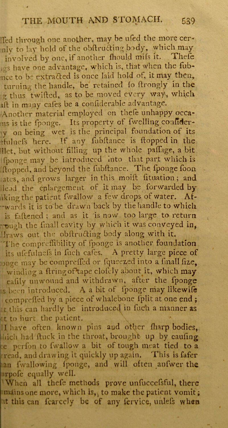 Ted through one another, may be ufed the more cer- nly to lay hold of the ob{lru6ting body, which may involved by one, if another fhould mifs it. Thefe ,gs have one advantage, which is, that when the fub- nce to be extracted is once laid hold of, it may then, turning the handle, be retained lo ftrongly In the g thus twilled, as to be moved every wa'^, which ift in many cafes be a confiderable advantage. Another material employed on thefe unhappy ocea- ns is the fponge. Its property of fwelling coiilider- y on being wet is the principal foundation of its rhilnefs here. If any fubflance is flopped in the diet, but without filling up the whole paffage, a bit fponge may be introduced into that part which is Ttopped, and beyond the fubflance. The fponge foon ates, and grows larger in this moifl fituation ; and lend the enlargement of it may be forwarded by liking the patient fwallow a few drops of water. Af- •wards it is to be drawn back by the handle to which is fallened ; and as it is now too large to return :t)ugh the finall cavity by which it was conveyed in, draws out the obflru6ling body along with it. d'he compreffibility of fponge is another foundation its urefulnefs in fuch cafes. A pretty large piece of ongc may be compreffed or fqueez.ed into a fnall fiz,e, winding a flringoPtape clofely about^it, which may eafily unwound and withdrawn, after the fponge s been introduced. A a bit of fponge niay likewife c ompreffed by a piece of whalebone fplit at one end ; ■ t this can hardly be introduced in fuch a manner as itt to Imrt the patient. isT have often known pins and otfier fharp bodies, iiicli had fluck in the throat, brougjifc up by caufing l e perfon to fwallow a bit of tough meat tied to a read, and drawing it quickly up again. This is fafer an fwallowing fponge, and will often anfwer the irpofe equally well. When all thefe methods prove unrucccfsful, there mfinsone more, which is, , to make the patient vomit; It this can fearedy be of any fervice, unlefs when