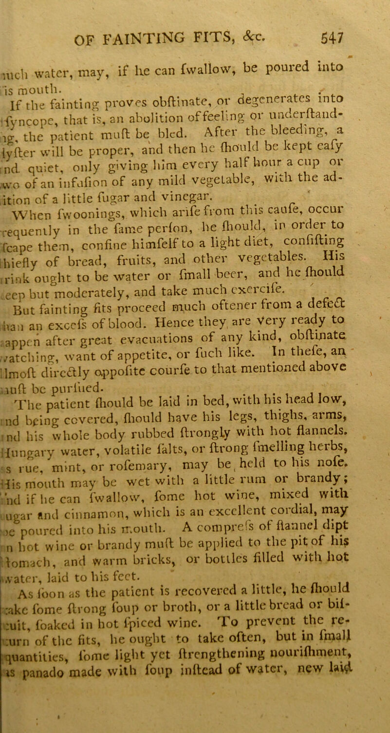 m ulch water, may, if lie can f\vallow, be poured into is mouth. - ^ . If the fainting proves obftinate, or degenerates into '-fvneope, that is, an abolition of feeling or underftaiid- IV, the patient mua be bled. After the bleeding, a tyaer will be proper, and then he (liould be kept eafy nd quiet, only giving him every half hour a cup or ,wo of an infufion of any mild vegetable, with the ad- ition of a little fugar and vinegar. ^ When fwoonings, which arifefrom this caule, occur requenily in the fame perlon, he fliould, in order to fcape them, confine himfelf to a light diet, confiding hiefly of bread, fruits, and other vegetables. His rink ought to be water or fmall beer, and he ftiould ..eep but moderately, and take much cxercife. ^ But fainting fits proceed much oftener from a defect ban an excefs of blood. Hence they, are Very ready to appen after great evacuations of any kind, obftinate vatching, want of appetite, or fuch like. In thefe, an dmofl diredlly appofitc courfe to that mentioned above uift be purfued. . . , . , j , The patient ftiould be laid in bed, with his head low, nd being covered, fliould have his legs, thighs, arms, .nd his whole body rubbed ftrongLy with hot flannels. ,'Iungary water, volatile falts, or ftrong fmelling herbs, s rue, mint, or rofeniary, may be. held to his nofe. His mouth may be wet with a little rum or brandy; nd if he can fwallow, fome hot wine, mixed with. Ligar find cinnamon, which is an excellent cordial, may )e poured into his mouth. A comprefs of flannel dipt n hot wine or brandy mud be applied to the pit of his lomach, and warm bricks, or bottles filled wfith hot I .vatcr, laid to his feet. As loon as the patient is recovered a little, he ihould r.ake fome ftrong foup or broth, or a little bread or bil- :uit, foaked in hot fpiced wine. To prevent the re- turn of tlic fits, he ought to take often, but in fmaU quantities, fome light yet ftrcngtliening iiouiifhment, is panado made with foup infteil of water, new lai^