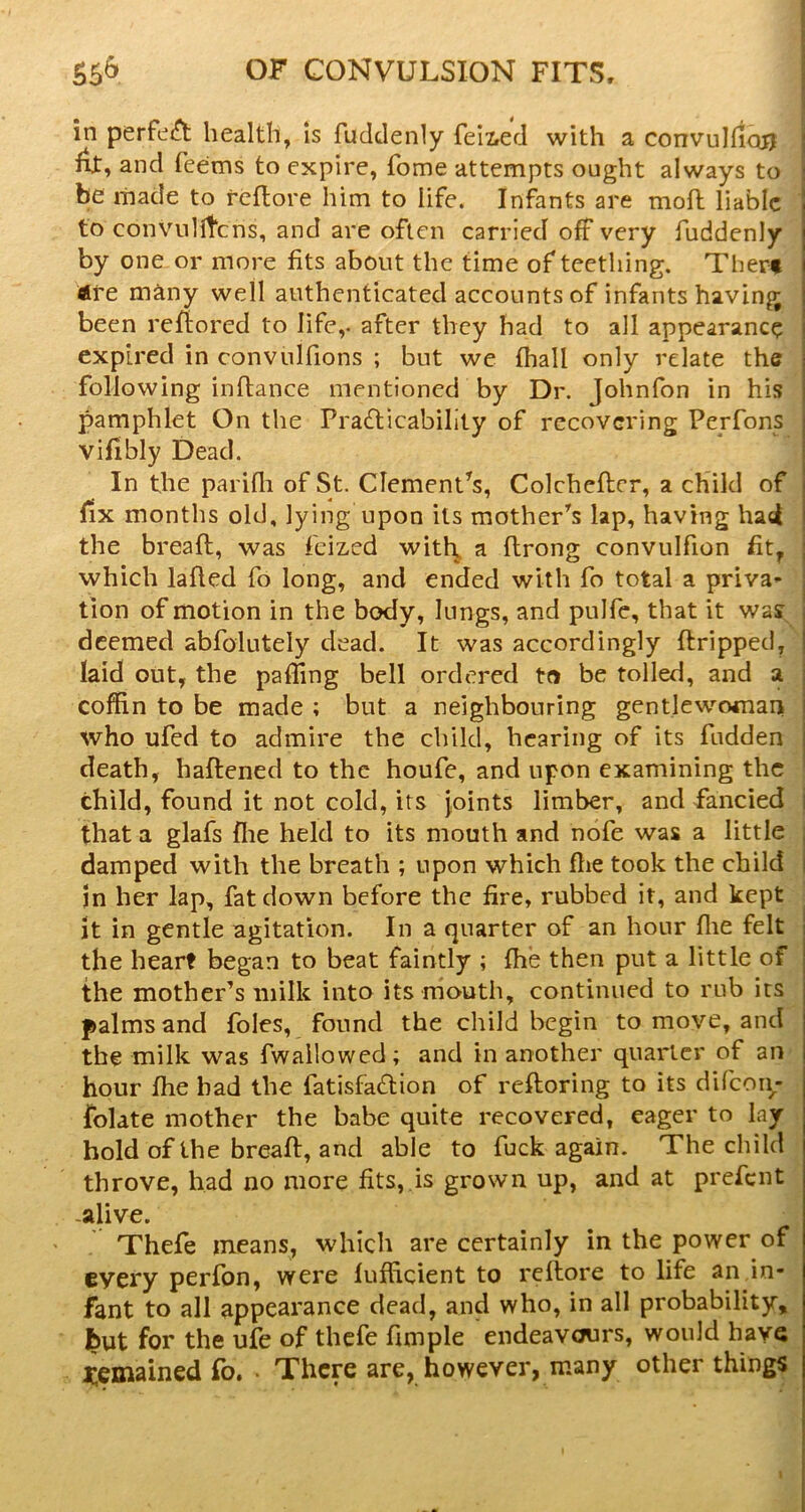 in perfect health, is fudclenly feiLed with a convuHioiJ fit, and Teems to expire, Tome attempts ought always to be made to rcflore him to life. Infants are mofh liable i to convulltcns, and are often carried off very Tuddenly j by one or more fits about the time of teething. Tbert i Ate m^iny well authenticated accounts of infants having i been refiored to life,, after they had to all appearance ' expired in convulfions ; but we fhall only relate the i following inftance mentioned by Dr. Johnfon in his i pamphlet On the Praflicabilily of recovering Perfons ; vifibly Dead. In the parifli of St. Clementes, Colcheftcr, a child of i fix months old, lying upon its mother’s lap, having had ' the breaft, was Tciz-ed with, a flrong convulfion fit, ; which lafled fo long, and ended with fo total a priva- tion of motion in the body, lungs, and pulfe, that it was deemed abfolutely dead. It was accordingly ftripped, i laid out, the palling bell ordered to be tolled, and a coffin to be made ; but a neighbouring gentlewoman i who ufed to admire the child, hearing of its fudden death, haftened to the houfe, and upon examining the child, found it not cold, its Joints limber, and fancied that a glafs ffie held to its mouth and nofe was a little damped with the breath ; upon which ffie took the child in her lap, fat down before the fire, rubbed it, and kept it in gentle agitation. In a quarter of an hour flie felt the heart began to beat faintly ; ffie then put a little of the mother’s milk into its mouth, continued to rub its palms and foies, found the child begin to move, and j the milk was fwailowed; and in another quarter of an | hour ffie bad the fatisfaflion of reftoring to its difcoiy- folate mother the babe quite recovered, eager to lay hold of the breaft, and able to fuck again. The child throve, had no more fits,.is grown up, and at prefent -alive. ' . Thefe means, which are certainly in the power of every perfon, were lufficient to reftore to life an in- fant to all appearance dead, and who, in all probability, Ibut for the ufe of thefe fimple endeavours, would have remained To, • There are, however, many other things