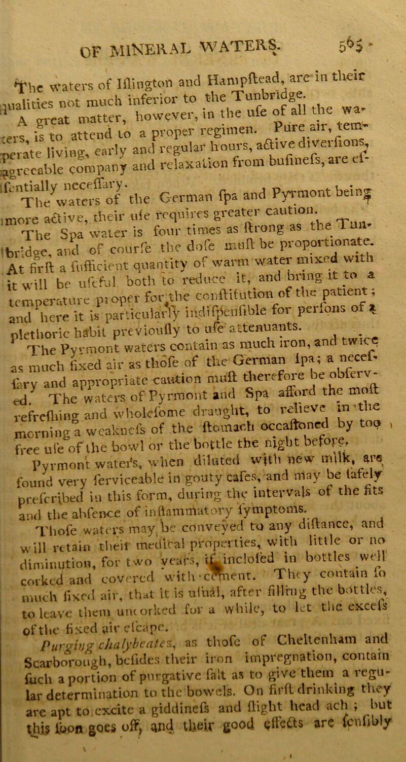 Tbe waters of Iflington and Hampftead, are in tlieir ,nalities not much inferior to the Tunbridge ’ A great matter, however, in the ufe of all the wa ■erV if to attend to a proper regimen. Pure a,r, tem- perate living, early and regular hours, aaivediverfions, jgrccable company and relaxation from bufinefs, are cl ThXmeS'the German fpa and Pyrmontbein^ imore atlive, their ule requires greater The Spa water is four tiroes as ftrong as the Tun Ibrldge, and of courfe the dofe mull be proportionate. At fifft a fnfficient quantity of warm water mixed with itwill be uftful both to reduce it, and bring it to a temperature proper for^the conftitiition of the patient; and here it is particular^]: indifitenfible for perfpns of % plethoric habit previoufly to ufe attemiants. The Pvrmont waters contain as much iron, and twic as mucb fixed air as thdfe of the German Ipa; a necef- Gry and appropriate caution miift therefm-e be ott^rv- rtl The waters of Pyrmont and Spa afford the moft refrediing and wholefome draught, to relieve in'the morning a weaknefs of the ftomar.h occaftoned by too , free ufe of the bowl or the bottle the night befo} ?. Pyrmont watei's. when diluted with new milk, ars found very ferviceable in gouty cafes, and may be lafely prefertbed in tliis form, during the intervals of the fits and the ahfence of inflammatory lymptoms. Thole waters may be conveyed to any diltance, and •will retain their medical prop.”ities, with little or no diminution, for two years, iGinclofed in bottles _wdl corked and covered with-cment. Tiny contain lo much fixed air. that it is uliill, after filling the bottles, to leave them umorkeil for a while, to let the excels ofthc h.-vecUircfcapr, ^ , . Purging chalyhcatc^^ as tliofc of Cheltenharn and Scarborough, bcTides their iron impregnation, contain fuch a portion of purgative fait as to give them a regu- lar determination to the bowels. On firfl drinking they are apt to excite a gidcUnefs and flight head ach ; but this Ibon goes off, cind their good, effects arc Icnflbly s t