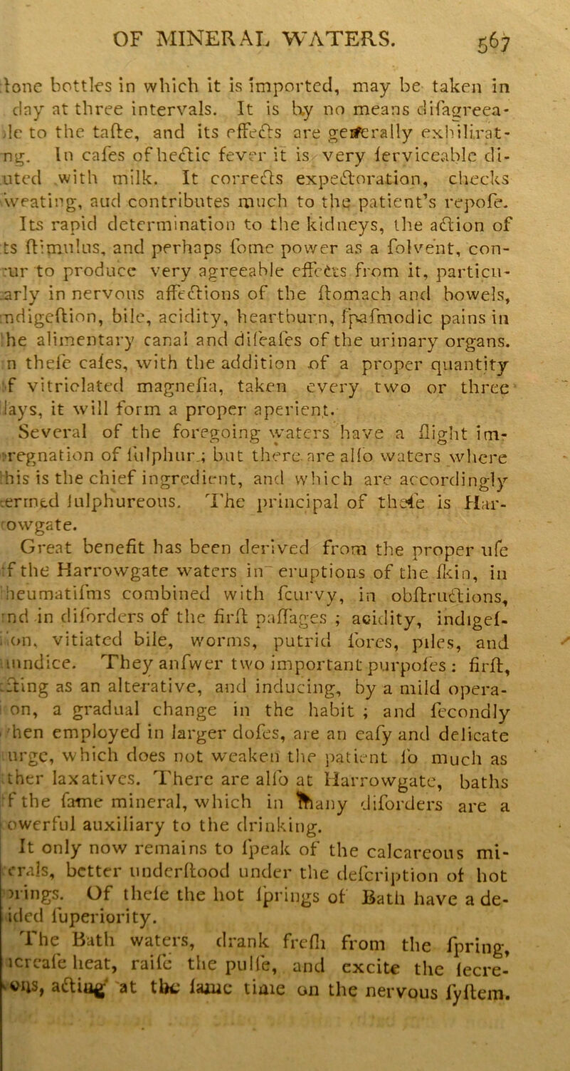 lone bottles in which it is imported, may be taken in day at three intervals. It is Ky no means uifafrreea- )lc to the tafte, and its efFe^Is are geifcrally exhili.rat- ng. In cafes of he<flic fever it is very lerviceablc di- nted with milk. It corrects expeiloration, checks weating, and contributes much to the patient’s repofe. Its rapid determination to the kidneys, the adion of ts ftimnlus, and perhaps fome power as a folvent, con- :ur to produce very agreeable clfcCts from it, particu- -arly in nervous affedions of the flomach and bowels, indigeftion, bile, acidity, heartburn, fpafmodic pains in he alimentary canal and dileafes of the urinary organs, n thel'e cales, with the addition of a proper quantity :-f vitriclated magnefia, taken every two or three Jays, it will form a proper aperient. Several of the foregoing waters have a flight im- iTegnation of llilphur,; but there are alio waters where !his is the chief ingredient, and wliich are accordingly :errncd iulphureous. i’he principal of the4e is Har- mwgate. Great benefit has been derived from the proper ufe •f the Harrowgate waters in“ eruptions of the flein, in heumatifms combined with feurvy, in obftrudions, :nd in diforders of the firll: paffages ; acidity, indigef- f.on. vitiated bile, worms, putrid fores, piles, and uiindice. Theyanfwer two important purpoles ; firfl, ::ting as an alterative, and inducing, by a mild opera- ! on, a gradual change in the habit ; and fccondly I'hen employed in larger dofes, are an cafy and delicate urge, which does not weaken the patient lb much as :ther laxatives. There are alfo at Harrowgate, baths rfthe fame mineral, which in lha ny diforders are a j owerful auxiliary to the drinking. I It only now remains to fpeak of the calcareous mi- rrals, better imderllood under the defeription ot hot orings. Of thele the hot Iprings of Bath have a de- ided fuperiority. The Bath waters, drank frdli from the fpriiig, icrcafe heat, raife the pulfe, and excite the lecre- aaia^‘ at ihc laiuc time on the nervous fyltem.