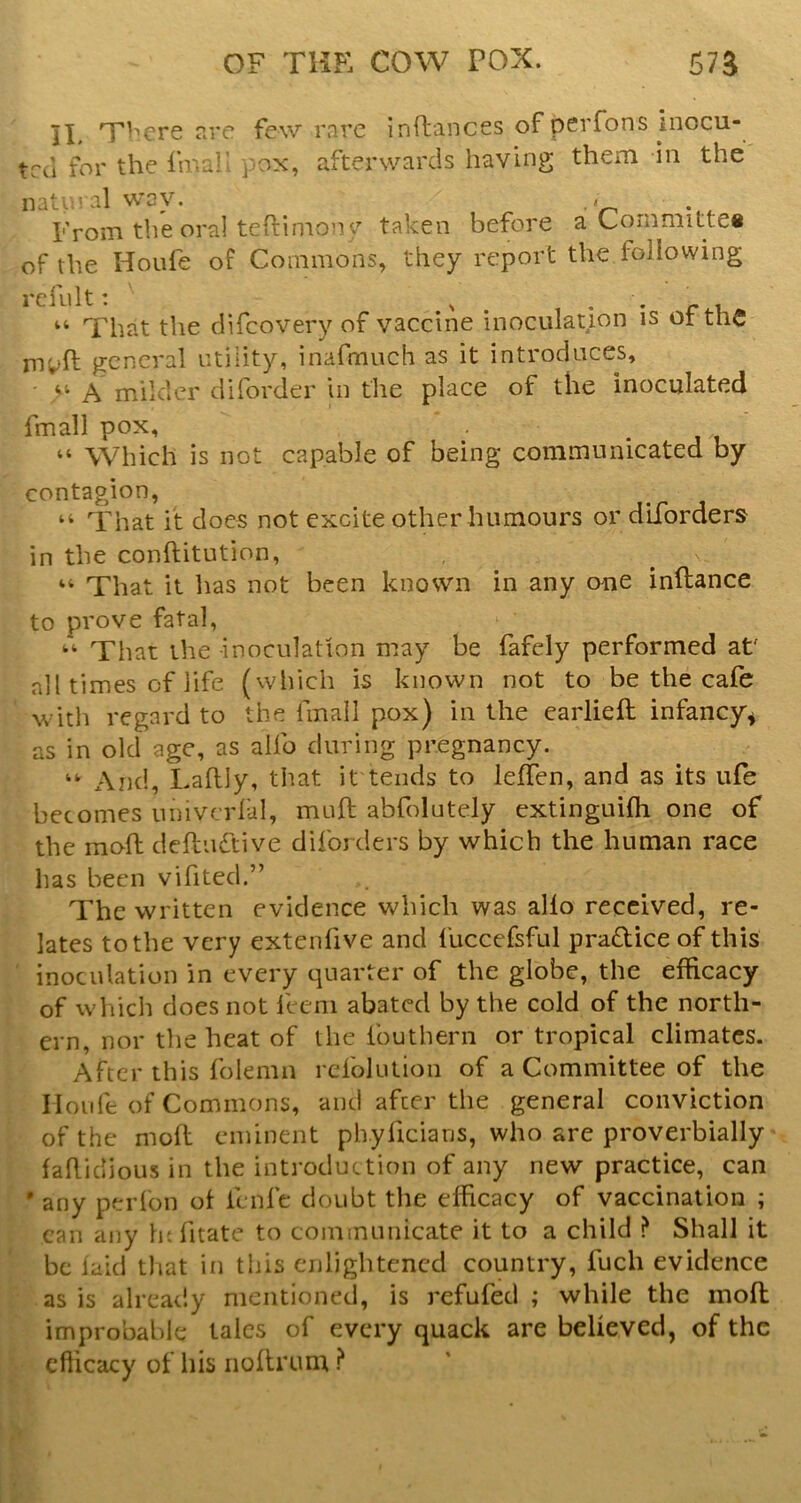 II. TFere sre few rare inflances of perfons inocu- trei for the fma!' pox, afterwards having them in the natt.’WGV. ,« , From the oral teftimonf taken before a Committeti of the Houfe of Commons, they report the following rcfult: ^ _ • • r r, “ That the difeovery of vaccine inoculation is ot tnC rn;>ft general utility, inafmuch as it introduces, A milder diforder in the place of the inoculated fmall pox, “ Which is not capable of being communicated by contagion, “ That it does not excite other humours or dlforders in the conftitution, “ That it has not been known in any one inftance to prove fatal, That the inoculation may be fafely performed at' all times of life (which is known not to be the cafe with regard to the fmall pox) in the earliefl infancy^ as in old age, as alfo during pregnancy. And, Laflly, that it tends to leffen, and as its ufe becomes imivcrlal, muft abfolutely extinguifh one of the mo-fh defliidtive diforders by which the human race has been vifitecl.” The written evidence which was alfo received, re- lates to the very extenfive and fuccefsful pradice of this ' inoculation in every quarter of the globe, the efficacy of which does not feeni abated by the cold of the north- ern, nor the heat of the fouthern or tropical climates. After this folemn refolulion of a Committee of the Iloiife of Commons, and after the general conviction of the mofl eminent phyficiarjs, who are proverbially fahidious in the introduction of any new practice, can •any perfon ot fenfe doubt the efficacy of vaccination ; can any ht fitate to communicate it to a child ? Shall it be laid that in this enlightened country, fuch evidence as is already mentioned, is refufecl ; while the mofl improbable talcs of every quack are believed, of the ^ efficacy of his iioflrum ?