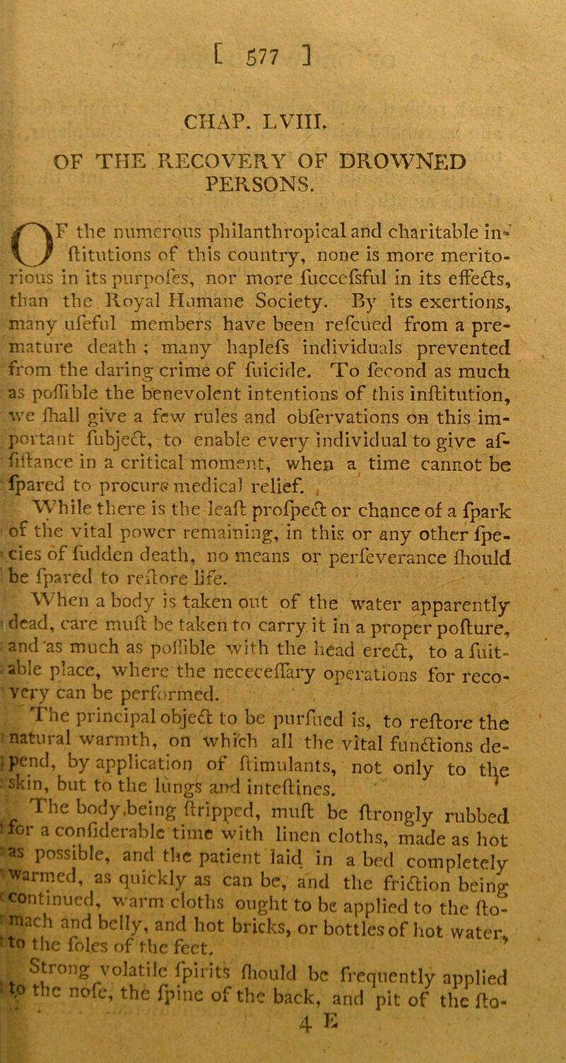 CHAP. LVIII, OF THE RECOVERA' OF DROWNED PEPvSONS. OF the numerous philanthropical and charitable in» flitutions of this country, none is more merito- rious in its purpofes, nor more fucccfsful in its effects, than the Royal Humane Society. By its exertions, many iireful members have been refcued from a pre- mature death ; many haplefs individuals prevented from the daring crime of filicide. To fecond as much as poffible the benevolent intentions of this inftitution, we lhall give a few rules and obfervations on this im- portant fubjeef, to enable every individual to give af- fillance in a critical moment, when time cannot be Ipared to procure medical relief. , While there is the leaft profpect or chance of a {park of the vital power remaining, in this or any other fpe- cies of hidden death, no means or perfeverance fhould be fpared to rchore life. When a body is taken out of the water apparently dead, care muft be taken to carry, it in a proper pofture, and*as much as pollible with the head ered, to afuit- able place, where the nececehary operations for reco- very can be performed. The principal objed to be purfued Is, to reftore the natural warmth, on which all the vital fundions de- ) pend, by application of himulants, not only to the skin, but to the lungs and inteftines. ' The body.being ftripped, miih be ftrongly rubbed < for a confiderablc time with linen cloths, made as hot as possible, and tlic patient laid in a bed completely • warmed, as quickly as can be, and the fridion being ^ continued, warm cloths ought to be applied to the fto- ■ mach and belly, and hot bricks, or bottles of hot water, to tile foies of the feet. Strong volatile fpirits fliould be frequently applied to the nofe, the fpine of the back, and pit of the fto- 4 E