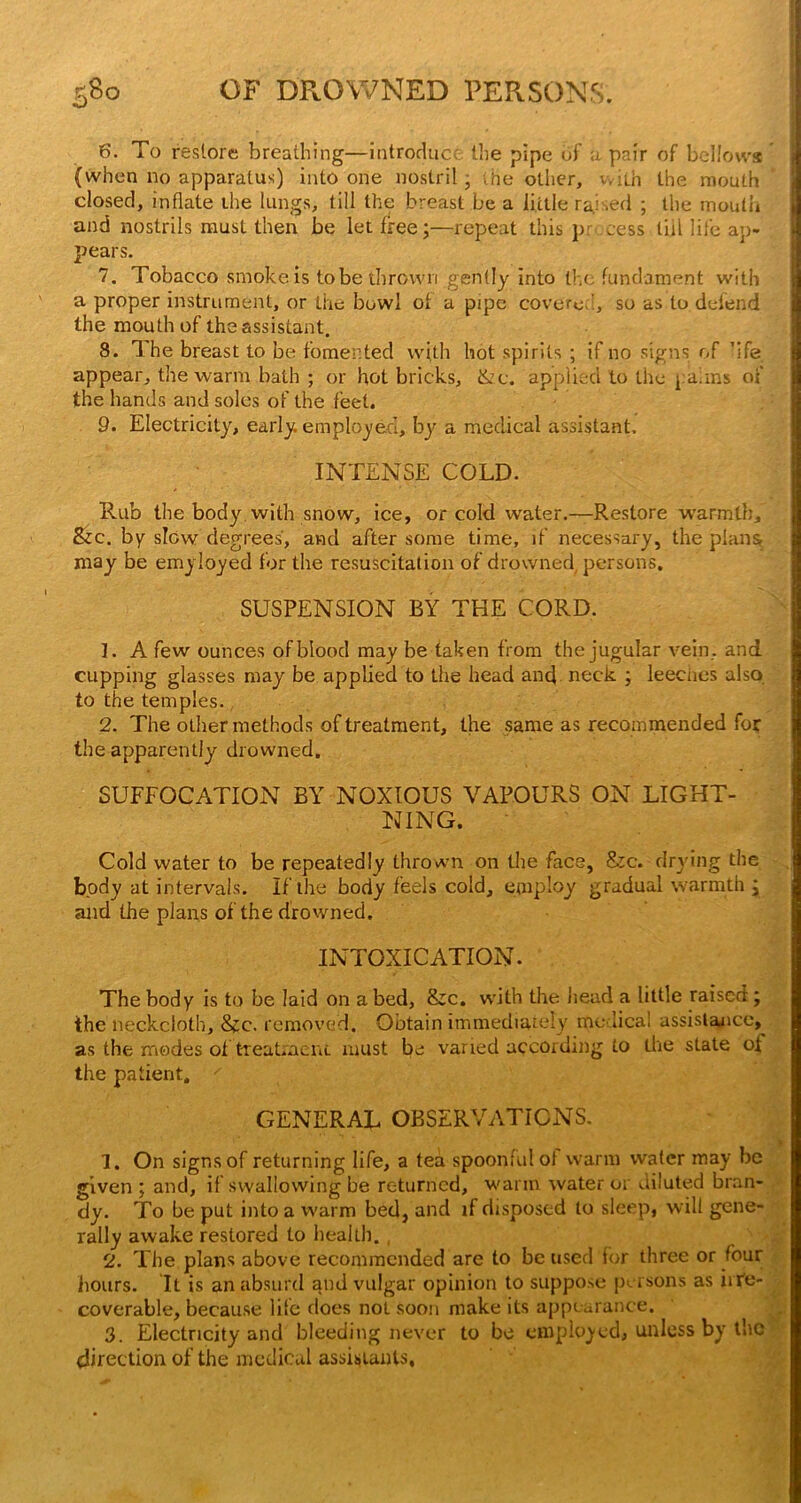 6. To restore breathing—Introduce the pipe of u pair of bellows (when no apparatus) into one nostril; vhe other, with the mouth closed, inflate the lungs, till the breast be a little rajsed ; the mouth and nostrils naust then be let free;—repeat this pr- cess till life ap- pears. 7. Tobacco smoke is to be thrown gently into the fundament with a proper instrument, or the bowl of a pipe covered’:, so as to defend the mouth of the assistant. 8. 1. he breast to be fomented vvi,th hot spirits ; if no signs of 'ife appear, the warm bath ; or hot bricks, &c. applied to the pdiins of the hands and soles of the feet. 9. Electricity, early, employed, bj'^ a medical assistant. INTENSE COLD. Rub the body, with snow. Ice, or cold water.—Restore warmth. See. by slow degrees, and after some time, if necessary, the plansi may be emyloyed for the resuscitation of drowned, persons. SUSPENSION BY THE CORD. 1. A few ounces of blood may be taken from the jugular vein, and cupping glasses may be applied to tiie head and neck. ; leeches also to the temples., 2. The other methods of treatment, the same as recommended for the apparently drowned. SUFFOCATION BY NOXIOUS VAPOURS ON LIGHT- NING. Cold water to be repeatedly thrown on the face, S:c. drying the body at intervals. If the body feels cold, employ gradual warmth ; and the plans of the drowned. INTOXICATION. The body is to be laid on a bed, &c. wdth the Jiead a little raised; the neckcloth, 8<:c. removed. Obtain immediately me licai assisla^icc, as the rriodes of treatmeni. must be varied according to tire state of the patient, GENERAL OBSERVATICNS. 1. On signs of returning life, a tea spoonful of warm water may be given ; and, if swallowing be returned, warm water 01 diluted bran- dy. To be put into a warm bed, and if disposed lo sleep, will gene- rally awake restored to health., 2. The plans above recommended are to be used ior three or four hours. It is an ubsurri and vulgar opinion to suppo.se persons as iiTe- coverable, because life does not soon make its appearance. 3. Electricity and bleeding never to be cmploj-cd, unless by the direction of the medical assistants.