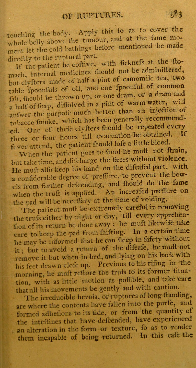 touching the body. Apply this io as to cover the I ole belly above the tumour, and at the fame mo* ment let the cold bathings before mentioned be made. direftlv to the ruptural part. r ^ a If the patient be coftive, with fi^knefs at the fto- mach internal medicines (liould not be admimftered, burdyaers made of half a pint of camomile tea, two Wble Ipoonfuls of oil, and one fpoonfni of common fait, ftiould be thrown up, or one dram, or a dram and a half of foap, diffolvcd in a pint of warm water,^ will anfwer the purpofe much better than an injeaion of tobacco fmoke, which has been generally recommend- ed, One of thefe clyfters fhould be repeated eveiy three or four hours till evacuation be obtained, if fever attend, the patient fhould lofe a little blood. ^ When the patient goes to ftool he mult not Itrain, but take time, and difeharge the feces without violence. He mull: alfo keep his hand on the difeafed part, witn. a confiderable degree of prelTurc, to prevent the bow- els from farther defeending, and Ihould do tl^ lame when the trufs is applied. An increafed prelTure on the pad will be necelfary at the time of voiding. ^ The patient muft be extremely careful in removing the trufs either by night or day, till every apprehen- fion of its return be done away ; he mull Irkewife take care to keep the pad from lliifting. In a certain time he may he informed that he can deep in fafety without it; but to avoid a return of the difeafe, he muft not remove it but when in bed, and lying on his back with his feet drawn clofe up. Previous to his riling in the morning, he muft reftore the trufs to its foimier fitua- tion, with as little motion as poflible, and take'carc that all his movements be gently and with caution. The irreducible hernia, or ruptures of long Handing, are where the contents have fallen into the purfe, and formed adliefions to its fide, or from the quantity of the intcllines that have defeended, have experienced . an alteration in the form or texture, fo as to render them incapable of being returned. In this cafe the