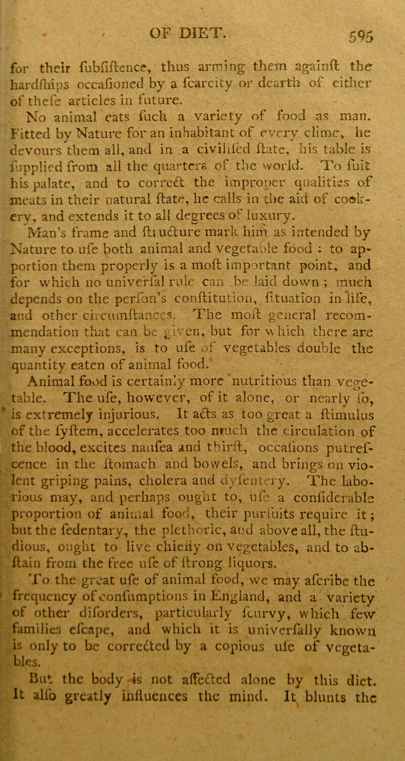 for their fubfiflence, thus arming them againft the hardfliips occafionccl by a fcarcity or dearth of either of thefe articles in future. No animal eats fuck a variety of food as man. Fitted by Nature for an inhabitant of every clime, he devours them all, and in a civiliicd Ifate, his table is fupplied from all the quarters of tl)e world. To fuit his palate, and to correct the improper qualitiss of meats in their natural ftate, he calls in tiie aid of cook- ery, and extends it to all degrees of luxury. Man’s frame and ftiu£ture mark him as intended by Nature to ufe both animal and vegetable food : to ap- portion them properly is a moft important point, and for which no univeffal rule can be laid down ; much depends on the perfon’s conftitution, ftuation in life, and other ciiciunftances. The molt general recom- mendation that can be given, but for which there are many exceptions, is to ufe of vegetables double the quantity eaten of animal food. Animal food is certainly more nutritious than vep-e- table. The ufe, however, of it alone, or nearly lb, is extremely injurious. It adts as too great a ftimulus of the fyftem, accelerates too much the circulation of the blood, excites naiifea and thirft, occafions putref- . cence in the ftomach and bowels, and brings on vio- lent griping pains, cholera and dylentery. The labo- rious may, and perhaps ought to, ufe a confidcrable proportion of animal food, their purfuits require it; but the fedentary, the plethoric, and above all, the ftu- dious, ought to live chieriy on vegetables, and to ab- ftain from the free ufe of llrong liquors. To the great ufe of animal food, we may aferibe the frequency of confumptioiis in England, and a variety of other diforders, particularly feurvy, which few families efcape, and which it is univerfally known is only to be corredted by a copious ule of vegeta- bles. But the body is not alfedlcd alone by this diet. It alfo greatly influences the mind. It blunts the