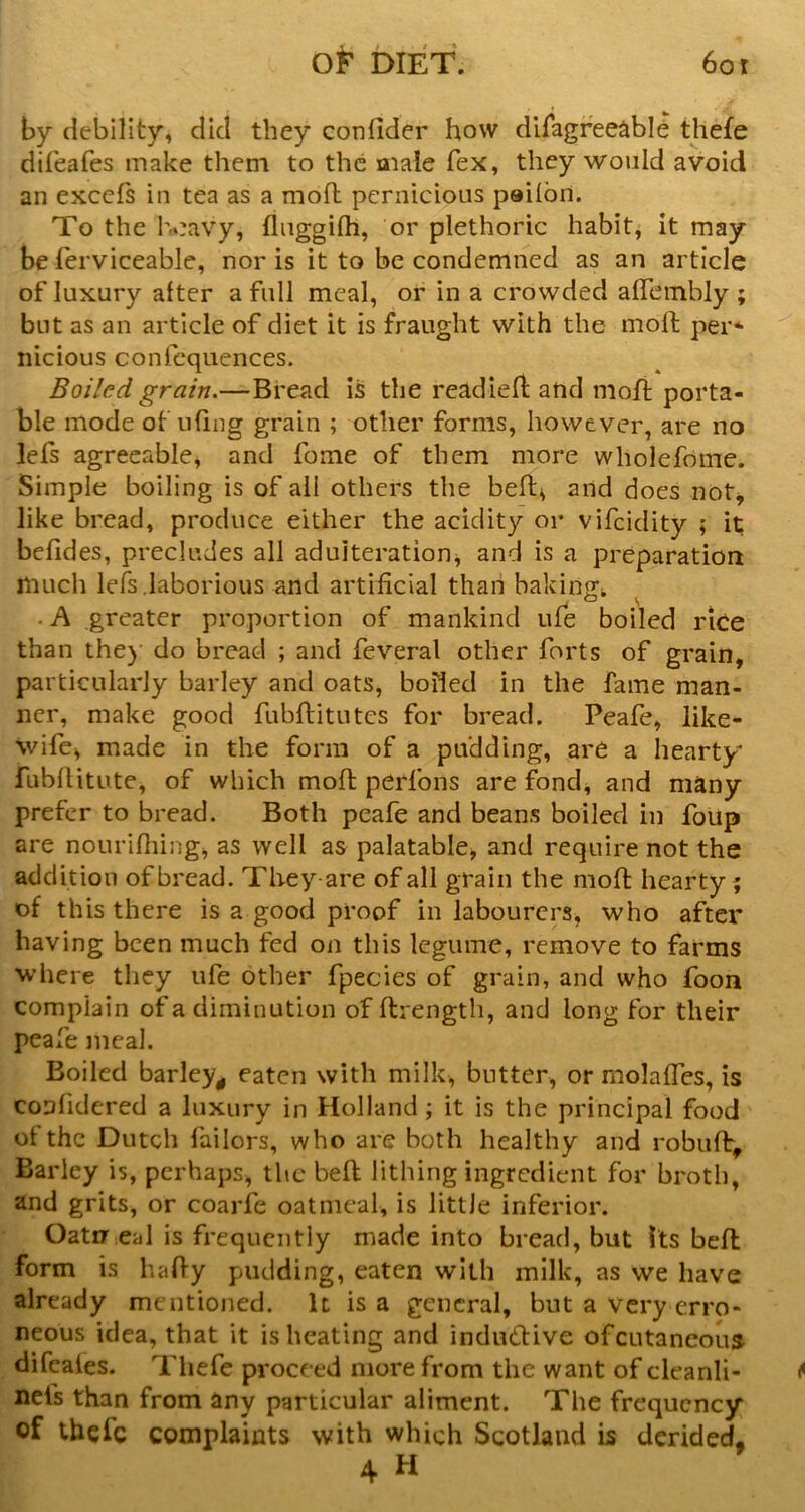 by debility, did they confider how difagree^ble thefe dif'eafes make them to the male fex, they would avoid an excels in tea as a mofh pernicious peilbn. To the Ivavy, fluggilh, or plethoric habit, it may be ferviceable, nor is it to be condemned as an article of luxury after a full meal, or in a crowded alTcinbly ; but as an article of diet it is fraught with the moll: per* nicious confcquences. Boi/ed grain.—Bread is the readied: and moft porta- ble mode of uling grain ; other forms, however, are no lefs agreeable^ and fome of them more wholefome. Simple boiling is of all others the bell^ and does not^ like bread, produce either the acidity or vifeidity ; it; belides, precludes all adulteration^ and is a preparation much lefs laborious and artificial than bakingi, . A greater proportion of mankind ufe boiled rice than the)’ do bread ; and feveral other forts of grain, particularly barley and oats, boiled in the fame man- ner, make good fubftitutes for bread. Peafe, like- wife, made in the form of a pudding, are a hearty fubllitute, of which mofl: perfons are fond, and many prefer to bread. Both peafe and beans boiled in folip are nourifliing, as well as palatable, and require not the addition of bread. Theyare of all grain the mod hearty ? of this there is a good proof in labourers, who after having been much fed on this legume, remove to farms where they ufe other fpecies of grain, and who foon complain of a diminution of ftrength, and long for their peafe meal. Boiled barley^ eaten with milk, butter, or molaffes, is coufidered a luxury in Holland; it is the principal food ot the Dutch Tailors, who are both healthy and robuft. Barley is, perhaps, the bed lithing ingredient for broth, and grits, or coarfe oatmeal, is little inferior. Oatu eal is frequently made into bread, but Its bed form is hady pudding, eaten with milk, as we have already mentioned. It is a general, but a very erro- neous idea, that it is heating and indudtive of cutaneous difcales. Thefe proceed more from the want of cleanli- nefs than from any particular aliment. The frequency of tbefe complaints with which Scotland is derided, 4 H