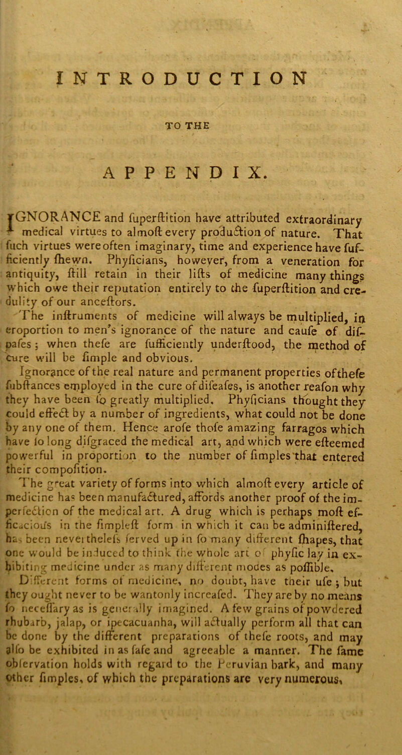 INTRODUCTION TO THE APPENDIX. tGNORANCE and fuperftition have attributed extraordinary I- medical virtues to almoft every production of nature. That 1 fuch virtues were often imaginary, time and experience have fuf- ; ficiently fhewn. Phyficians, however, from a veneration for antiquity, ftill retain in their lifts of medicine many things which owe their reputation entirely to the fuperftition and cre- dulity of our anceftors. The inftraments of medicine will always be multiplied, in eroportion to men^s ignorance of the nature and caufe of dif- pafes ; when thefe are fufficiently underftood, the rqethod of Cure will be fimple and obvious. Ignorance of the real nature and permanent properties ofthefe fubftances employed in the cure ofdifeafes, is another reafon why they have been lb greatly multiplied, Phyficians thought they could efte<ft by a number of ingredients, what could not be done by any one of them. Hence arofe thofe amazing farragos which have lo long d.ifgraced the medical art, and which were efteemed powerful in proportion to the number of fimples'that entered their compofition. The great variety of forms into which almoft every article of medicine ha? been manufactured, affords another proof of the im- perfection of the medical art. A drug which is perhaps moft ef- ficcicious in the fimpleft form in which it can be adminiftered, ha. been nevei thelefb ferved up in fo many difterent fhapes, that one would be in.iuced to think the whole art c phyfic lay in ex- hibiting medicine under as many difterent modes as poffibJe, DTerent forms of medicine, no doubt, have their ufe ; but they ought never to be wantonly increafed. They are by no means fo necefl'aryas is gencrJly imagined. A few grains of powdered rhubarb, jalap, or ipecacuanha, will actually perform all that can be done by the different preparations of thefe roots, and may 3II0 be exhibited in as fafe and agreeable a manner. The fame oblervation holds with regard to the Peruvian hark, and many Other fimples, of which the preparations are very numerous*