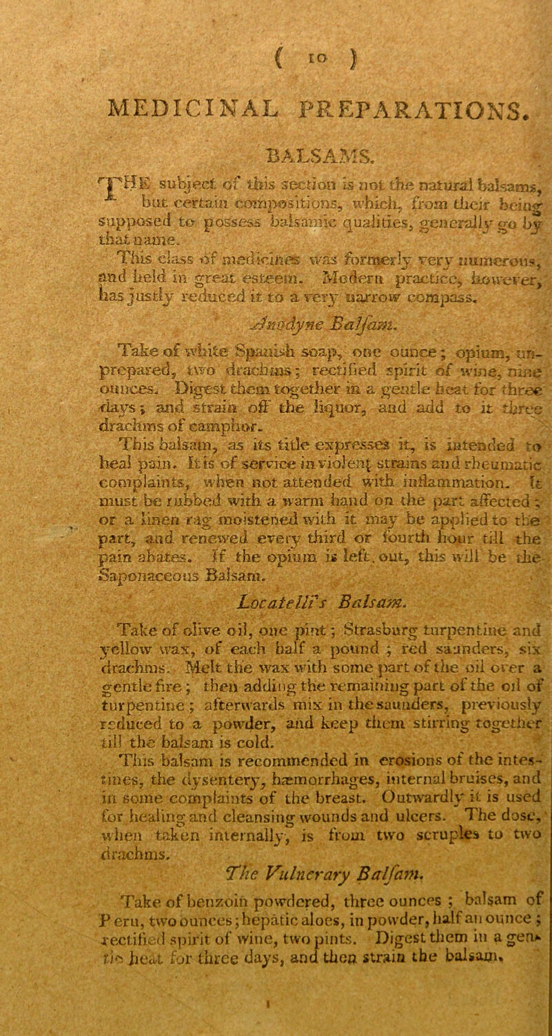 ( '“ ) MEDICINAL PREPARATIONS. BALSAMS. subject of this section is not the natural balsams, but certain compositions, whicli, from dicir bein<r supposed to possess baisanuc qualities, generaiij'go by that name. * ' • Tills class of meflicliies was formerly very immerous,' and lieid in great esteem. Modern practice^ kouever,' has justly reduceti it to a veiy narrow com]3ass, , ji^nt^dyneBalfa?n. Take of white Spanltih soap, one ounce; opium, un- prepared, two diTiciiias; rectified spirit of wine, nine  ounces. Digest them together in a gentle beat for three •days; and strain off the liquor, and add to it three drachms of camphof. This balsam, as its title expresses it, is intended to- heal pain, it is of service in violent strains and rheumatic cooiplaiiits, when not attended with inflammation. It must be rubbed with a warm iiaud on the part affected v or a linen rag moistened with it may be applied to the part, and renewed eveiy third or fourth hour till the pain abates. If the opium is left, out, this will be die- •Saponaceous Balsam. Locatellis Balsam. Take of olive oil, one pint; Strasburg turpentine and yellow wax, of each half a pound ; red saunders, six drachms.. Melt the wax wdth some part of the oil orer a gentle fire; then adding the remaining part of the oil of turpentine ; afterwards mix in the saunders, previously reduced to a powder, and keep them stirring together till the balsam is cold. ^ This balsam is recommended in erosions of the intes- tines, the dysentery, hasmorrhages, internal bruises, and in some complaints of the breast. Outwardly it is used for healing and cleansing wounds and ulcers. The dose,' when talien internally, is from two scruples to two drachms. The Vulnerary Balfam, Take of benzoin powdered, three ounces ; balsam of Peru, two ounces; hepatic aloes, in powder, half an ounce ; rectified .spirit of wine, two pints. Digest tiiem in a gen»> rJD heat for three days, and then strain the balsam. I