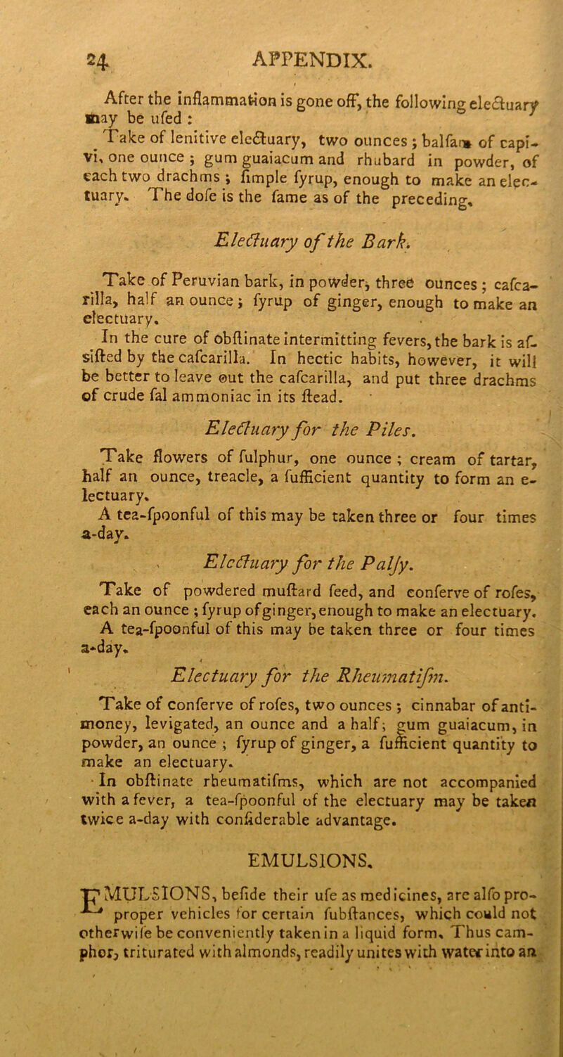 After the inflammation is gone off, the following elecfuarV ■nay be ufed : ^ ^ Take of lenitive elc6tuary, two ounces ; balfar* of cap!- vi. one ounce j gum guaiacum and rhubard in powder, of each two drachms ; Ample fyrup, enough to make an elec- tuary. The dofe is the fame as of the preceding. Electuary of the Bark, Take of Peruvian bark, in powdetj three ounces ; cafca- rilla, half an ounce; fyrup of ginger, enough to make an electuary. In the cure of obflinate intermitting fevers, the bark is af- slfted by the cafcarilla. In hectic habits, however, it will be better to leave ©ut the cafcarilla, and put three drachms of crude fal ammoniac in its ftead. Electuary for the Piles, Take flowers of fulphur, one ounce ; cream of tartar, half an ounce, treacle, a fufHcient quantity to form an e- lectuary. A tca-fpoonful of this may be taken three or four times a-day. Electuary for the Paljy, Take of powdered muftard feed, and eonferve of rofes, each an ounce ; fyrup ofginger, enough to make an electuary. A tea-fpoonful of this may be taken three or four times a-.day. Electuary for the Rheimatifm, Take of eonferve of rofes, two ounces ; cinnabar of anti- money, levigated, an ounce and a half; gum guaiacum, in powder, an ounce ; fyrup of ginger, a fumcient quantity to make an electuary. In obflinate rbeumatifms, which are not accompanied with a fever, a tea-fpoonful of the electuary may be taken twice a-day with conAderable advantage. EMULSIONS, ‘n’MULSIONS, befide their ufe as medicines, are alfo pro- ^ proper vehicles for certain fubftances, which could not ctherwiie be conveniently taken in a liquid form. Thus cam- phor, triturated with almonds, readily unites with watec iiito an