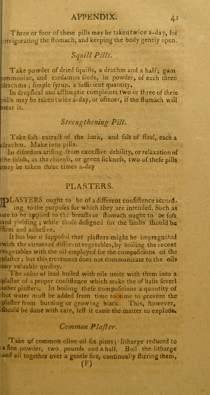 I Three or four of these pills maybe taken twlce'a-day, for nvigorating the ftomach, and keeping the body gehtly open. Squill Pills. Take powder of dried fquIHs, a drachm and a half; gum nmmoniac, and cardamon feeds, in powder, of each three :lrachms ; fimple fyrup, a fufficient quantity. In dropfical and afthmatic complaints two or three of thefe ’fills may be taken twice a-day, or oftener, if the ftomach will ))ear it. Strengthening Pill. Take foft extraeft of the bark, and fait of ftefel, each a iftachm. Make into pills. In diforders arifing from excelHve debility, or relaxation of ::he folids, as thtchlorofts^ or green ficknefs, two of thefe pills rmay be taken three times a-day PLASTERS. IpLASl’ERS ought to be of a different confiftence accord- ing to the purpofes for which they are intended. Such as ure to be applied to the breaftsor ftomach ought to be foft land yielding ; while thofe defigned for the limbs fliould be ■•firm and adhefive. It has bee n fuppofed that plafters might be impregnated 'with the virtuesof diffcrentvegetables,by boiling the recent vegetables with the oil employed for the compofidons of the plafter ; but this treatment does not communicate to the oils any valuable quality. I'he calces of lead boiled with oils unite with them into a plafter of a proper confiftence which make the of bafis feverl other plafters. In boiling thefe compofitions a quantity of hot water muft be added from time to time to prevent the plafter from burning or growing black. This, however, Ihould be done with care, left it caufc the matter to explode. Common Plajler. Take of common olive oil fix pints; litharee reduced to a fine powder, two pounds and a half. Boil the litharge and oil together over a gentle fire, continually ftirring them, (f')