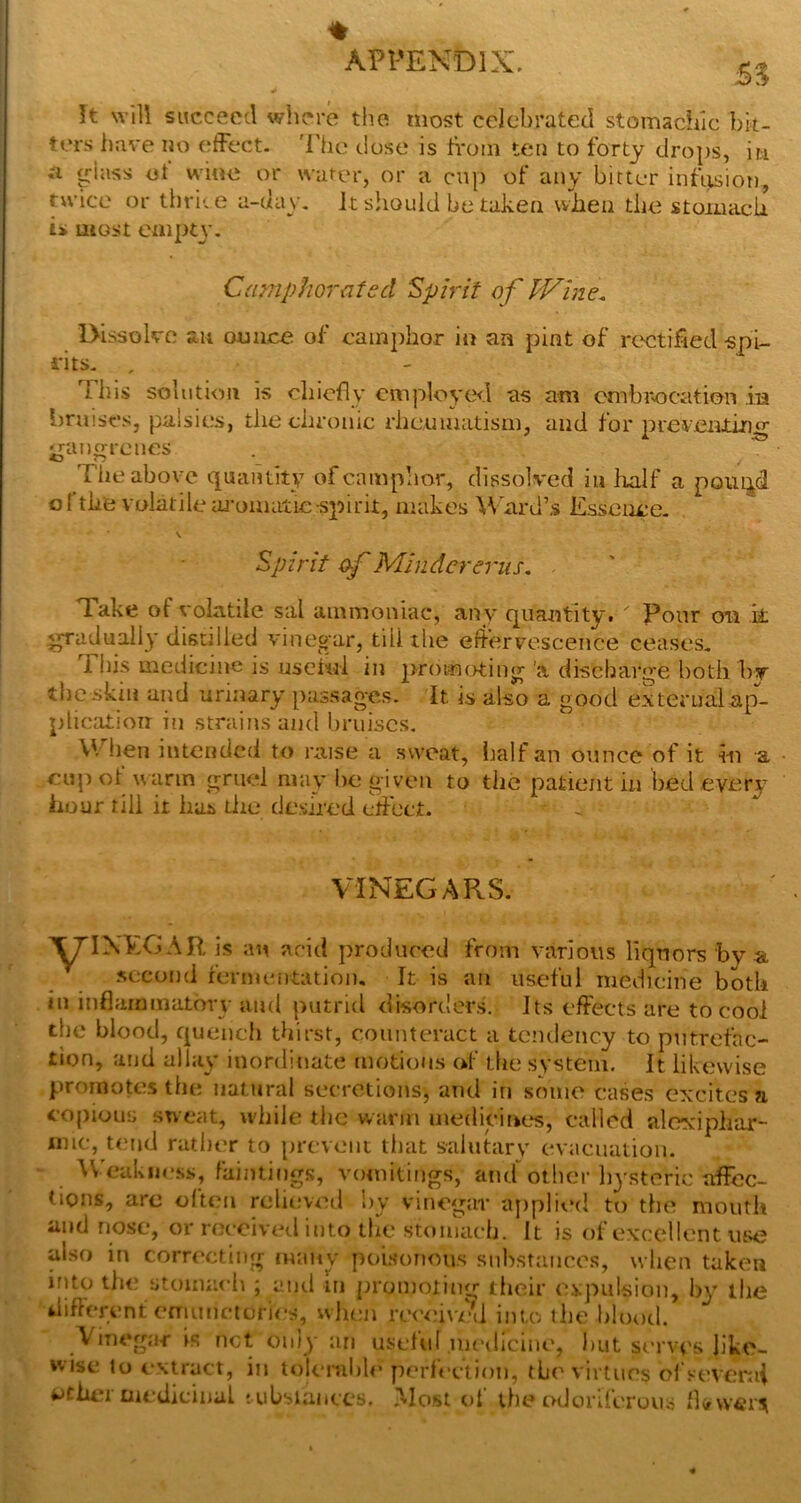 % APPENDIX, It will succeed where the most celebrated stomadilc bit- ters iiave no effect. 'I’he close is li'om ten to forty drops, iti glass et wine or water, or a cup of any bitter infiisiot), twice or tlirice a-day. k should be taken when the stoiuiicii is most eaipt\'- Cumphoratsd Spirit of IVine, Dissoko an ounce of camphor in an pint of rectified -spi- rits. , This solution is diicfly employcxl as am cmbitocation in braises, palsies, the chronic rheumatism, and for prer.eiitino' gangrenes The above cpaiitity ofcamp’mr, dissolved in lialf a poui^d o[’the volatilem-oniatiespirit, makes ^Yard’s Esseiice. \ Spirit of Mlndererus. Take of volatile sal ammoniac, any quantity. Pour cm k. gradually distilled vinegar, till the eliervo.scence ceases. This medicine is uselui in 2>f<>wnt>ting 'a dischaige both by tlicskm and urinary passages. It is also a good external ap- plication in strains and bruises. V'/lien intended to raise a sweat, lialf an ounce of it in a ciij)ot w arm gruel may be given to the patient in bed every hour till it has tlie desired elfect. VINEGaSRS. ■^IXEGAR is an acid produced from various liquors by a. .second fermentation. It is an useful medicine both in inflammatory and putrid disorders. Its effects are to cool the blood, c[uencli thirst, counteract a tendency to putrefac- tion, and allay inordinate motions of the system, k likewise promotes the natural secretions, and in some cases excites a copious sweat, while tlic wanii medicines, called aloxiphar- inic, tend rather to prevent that salutary evacuation. W'cukiiess, faintings, vomitings, ami other liysteric affec- tions, are often relieved by vinegar ajiplied to the mouth and nose, or received into tlie stomach. It is of excellent use also in correcting many powonoiis snbstance.s, when taken into th<? stomach ; anil in promoting iheir expulsion, l)y llie diflerent efTiiinctorii’s, when re<’<;i\'ell into the hlooil. Vinegar is net only an uselul .medicine, ))ut serves like- wise to extract, in tolenible perl'cetion, the virtues ol’sever.ii tJthci medicinal tubsiances, JXIost ot the odorderouo *kw<?r^