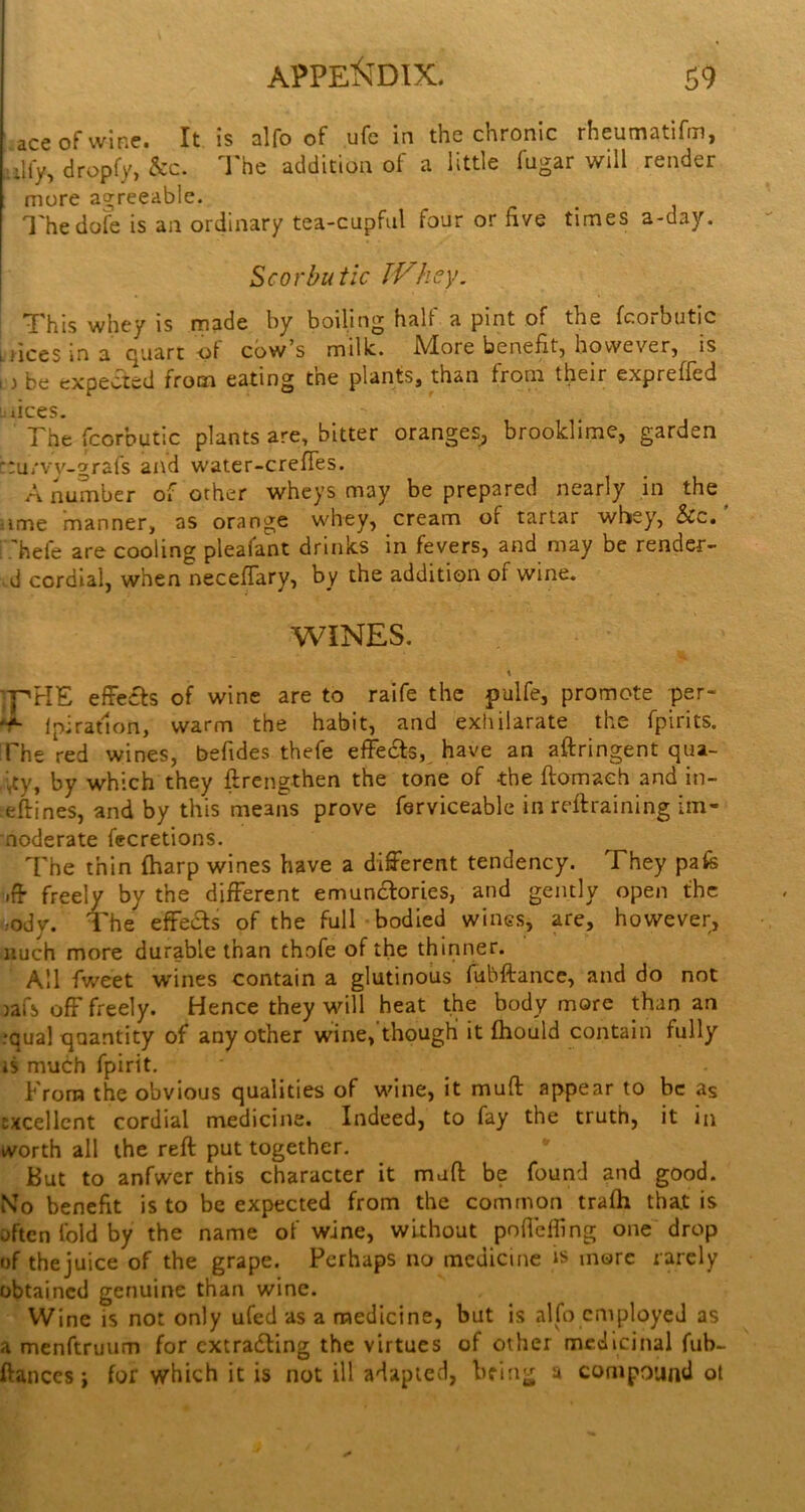 ace of wine. It is alfo of ufe in the chronic rheumatifm, ,i\(y, dropfy, &c. I'he addition of a little fugar will render more agreeable. I'hedofe is an ordinary tea-cupful four or five times a-day. Scorbutic IVhey. \ This whey is made by boiling half a pint of the fcorbutic trices in a Quart -pi cow’s millc. .More benefit, however, is D be expected from eating the plants, than from their expreffed dees. The fcorbutic plants are, bitter oranges^ brooklime, garden ::ui'vv'-grafs aiid water-crefies. A number of other wheys may be prepared nearly in the ^ iime manner, as orange whey, cream of tartar whey, &c. i hefe are cooling pleafant drinks in fevers, and may be render- ed cordial, when neceflary, by the addition of wine. WINES. \ effects of wine are to raife the pulfe, promote per- Ipiratlon, warm the habit, and exhilarate the fpirits. The red wines, befides thefe effedts,^ have an aftringent qua- i^y, by which they ftrengthen the tone of the ftomaeh and in- eftines, and by this means prove ferviceable in reftraining iin- noderate fecretions. The thin fharp wines have a different tendency. They pafe freely by the different emundlories, and gently open the ;ody. ITe effedts of the full bodied wines, are, however, nuch more durable than thofe of the thinner. All fweet wines contain a glutinous fubftance, and do not )afs off freely. Hence they will heat the body more than an •qual quantity of any other wine, though it ftiould contain fully 15 much fpirit. From the obvious qualities of wine, it muft appear to be as excellent cordial medicine. Indeed, to fay the truth, it in worth all the reft put together. But to anfwer this character it muft be found and good. iVo benefit is to be expected from the common trafh that is often fold by the name of wine, without pofielfing one drop of thejuice of the grape. Perhaps no medicine is more rarely obtained genuine than wine. Wine is not only ufed as a medicine, but is alfo employed as a menftruiim for cxtradling the virtues of other medicinal fub- ftanccs i for which it is not ill adapted, bring a compound ol