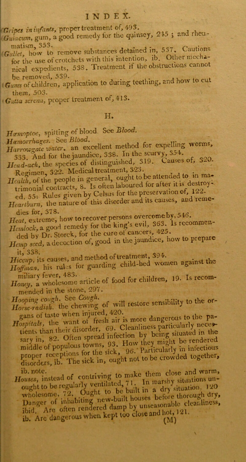 Gullet, liow to remove substances detained in, 5S7. Cautions for the use of crotchets with this intention, ib. Other mecha- nical expedients, 53S. Treatment rt the obstructions cannot be removed, 539. , Gumy of children, application to during teethmg, and how to cut them, 503. - GuCia sercna, proper treatment of, 413. H. Ihzmoptoe, spitting of blood. See Blood. r-Sr ^“tcellent method for expeHing worms. 333 And for the jaundice, 338. In the scurvy, jo4. J/cad-ac/i, the species of distinguished, 319. Causes of, 3- . l?p<rimen 322. Medicaltreatraent, 323. JltaTextrerae^’how to recover persons lUmlock, a good remedy for the king s evil. 363. Is recomro Jfip seed a'decoction of. good in tl.e jaundice, Imw to prepare it 33ft llirrim its causes, and method of treatment, 394. ^ * ai,» h” rul ^s for guarding child-hed women against the 1^1 wholesome article of food for children, 19. Is recom- mended in the stone, 29 f. »r wm restore sensibility to the or- rylnl'^2. OftenTpre^^ middle of populoi^^ ^6.-Parlicullrly in infectious The 'il^ghtlt 10 be croJded together. «^.ttstead of contriving to ought to be regularly ventdatiid, 71. ^ In , ,o wholesome, < 2. Urvis#»<i before thorough dry, lb Xrfdangerous when kept too dose and hob 121. \