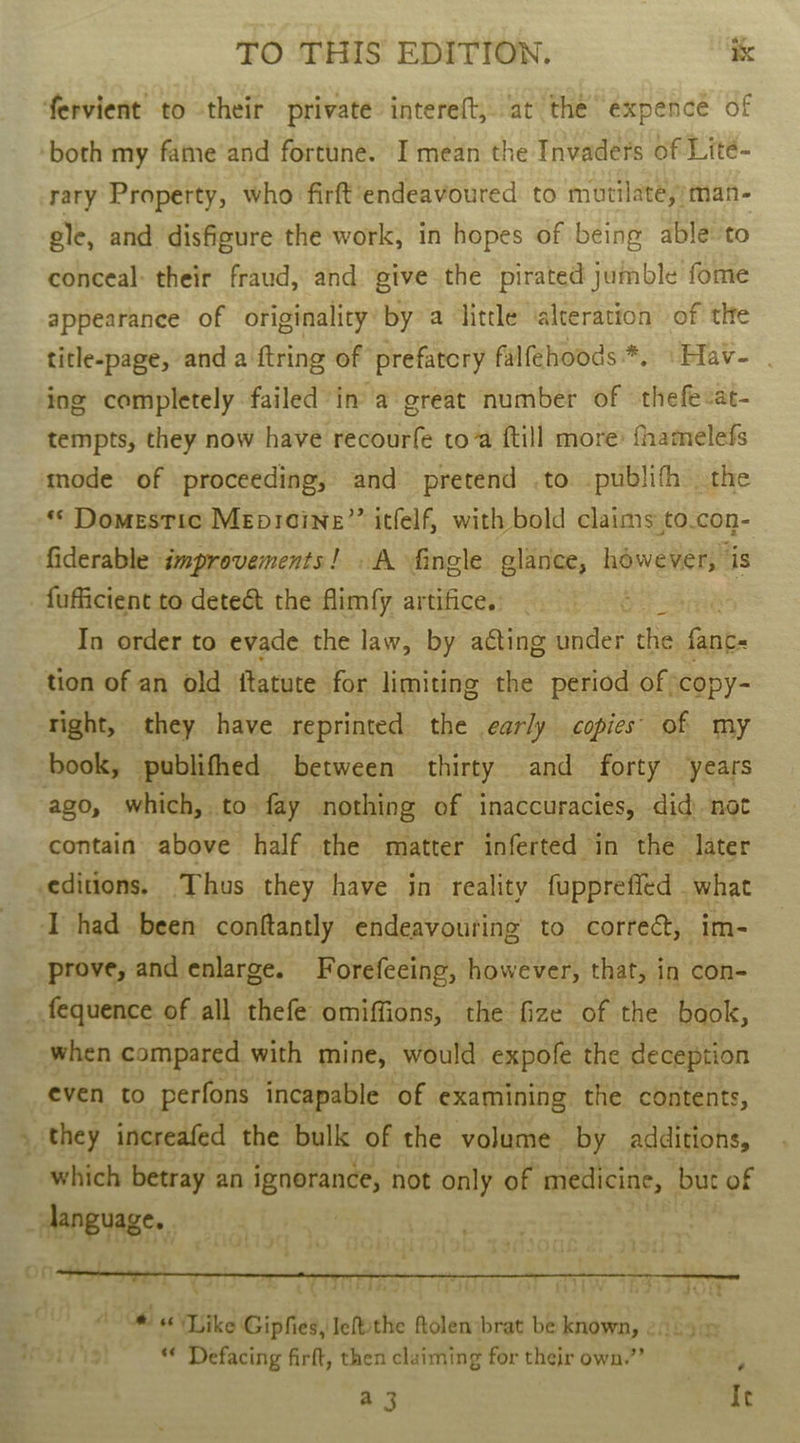 fervient to their private: intereft, at the expence of both my fame'‘and fortune. I mean the Invaders of Lité- rary Property, who firft‘endeavoured to mutilate,;man- ele, and disfigure the work, in hopes of being able to conceal: their fraud, and give the pirated jumble fome appearance of originality’ by a little alteration of the title-page, and a ftring of prefatory falfehoods*. \Hav- | ing completely failed in a great number of thefevat- tempts, they now have recourfe toa ftill more: fhamelefs mode of proceeding, and pretend .to publifh the *© Domestic Meprcine”” itfelf, with bold claims to.con- fiderable improvements! . A fingle glance, however, is _fufficient to dete&amp; the flimfy artifice. é | In order to evade the law, by acting under the fant tion of an old ftatute for limiting the period of ‘copy- right, they have reprinted the early copies’ of my book, publifhed between thirty and forty years ago, which, . to fay nothing of inaccuracies, did) not contain above half the matter inferted in the later editions. Thus they have in reality fupprefied what I had been conftantly endeavouring to correct, im- prove, and enlarge. Forefeeing, however, that, in con- _ fequence of all thefe omiffions, the fize of the book, when compared with mine, would. expofe the deception even to perfons incapable of examining the contents, _ they increafed the bulk of the volume by additions, which betray an ignorance, not only of medicine, but of ‘ “RPE RES: |