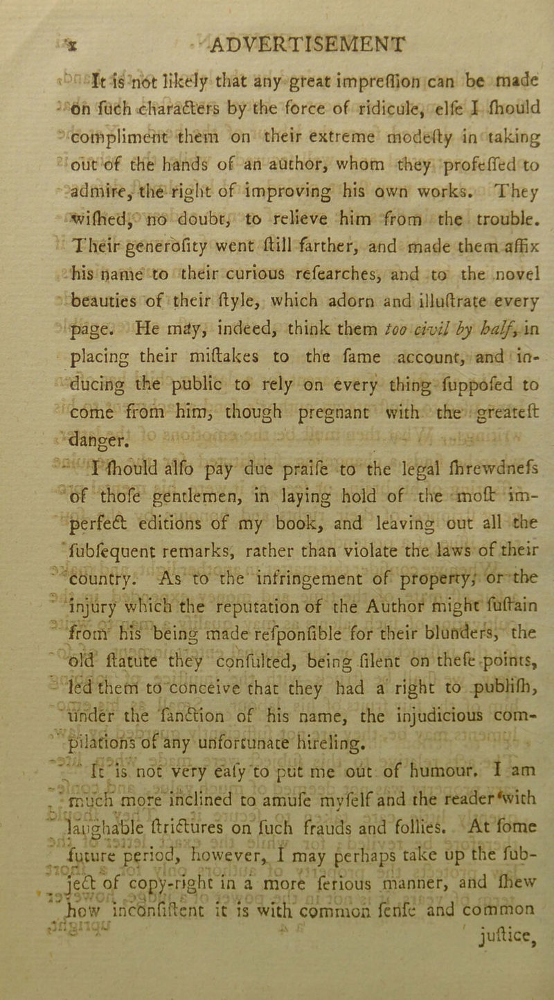 ‘Tt 4s ‘not likely that anyegreat impreffionican be made ‘6n fuch charactérs by the force of ridicule; elfe I fhould compliment’ them on their extreme modefty in taking “‘out'of the hands of an auchor, whom they) profeffed to admire, thé right of improving his own works. They wifhed} no doubt; to relieve ‘him ‘from ‘the trouble. - Their generofity went ftillfarther, and: made them affix vhis namie to ‘their curious refearches, and to the novel “beauties of ‘their ftyle,, which adorn and illuftrate every ‘page. He may, indeed, think them foo:civil by balfyin - placing their miftakes to the fame account, and !io- “ducing the public to rely on every thing: fuppofed to ‘come from’ oes esos eelae with: the’ greateft , “danger. 9 ane 2 sy G =P fhould alfo pay’ due praife ‘to the ial shade “of ‘thofe gentlemen, in laying hold of the «moft im- ““perfe&amp;t editions of my book, and leaving out all the ‘fabfequent remarks, rather than violate the laws of their *Sebuntty: “As' to ‘the’ infringement of’ property; or-the : “injury ‘which the” reputation of the Author fhighe foftain *“fromy his being made refponfible for their blunders,” the old flatute they ‘confulted, being filent on theft points, “ed them to conceive that they had a’ right to publifh, : “tinder the fan@ion of his name, the injudicious com- ~ Pilations of any unfortunate’ hireling. » CET a Ts Bes Jails ‘not very ealy” to put me out. of humour, &lt;5 am EE tn more inclined to ‘amufe myfelf and the reader ‘with Saughable ftrigtures ¢ on fach frauds and follies. “At fome Agere period, ‘however, a may perhaps ‘take up the fub- fe ject ‘of copy-r right i in a more ferious manner, and thew SWOn 2G _how aBAE E20 3 it is él common ferife” and common tigniqu fs ened } ~ juttice, oo ® \