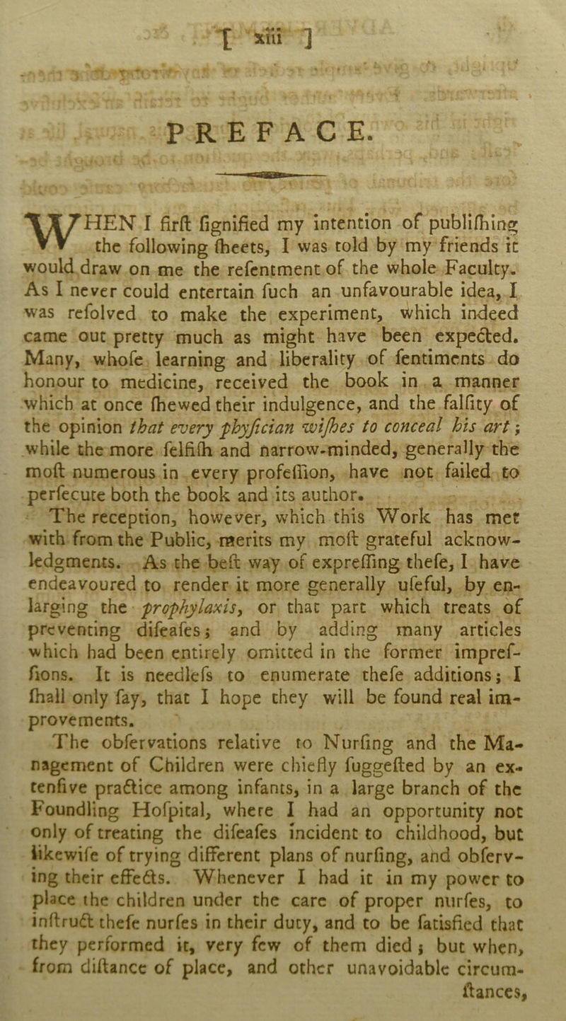 es | iGboytority te }Fy “PREFACE. yen: I firft Gonified 1 my intention of publifhing the following theets, I was told by my friends it would draw.on me the refentmentof. the whole. Faculty. As I never could entertain fuch an unfavourable idea, I was refolved. to make the experiment, which indeed came out pretty much as might have been expected. Many, whofe, learning and liberality of fentiments. do honour to. medicine, received the book in.a. manner which at once fhewed their indulgence, and the falfity of the opinion that every phyfician wifhes to conceal his art ; while thesmorefelfith and narrow-minded, generally: the - moft numerous.in.every profeflion, \have snot, failed. to -periccute both the book and its author. . . The reception, however, Shick tae Warle hay ane awithi from the Public, merits my moft grateful acknow- ledgments. As the beft way of expreffing thefe, I have endeavoured to. render. it more generally ufeful, by en- larging the prophylaxis, or that part which treats of preventing difeafes; and by adding many articles which had been entirely omitted in che: former impref- fions. It is needlefs to enumerate thefe additions; I fhall only fay, that I hope they will be found real im- provements, ; ‘The obfervations relative to Norfing and the Ma- nagement of Children were chiefly fuggefted by an ex. tenfive practice among infants, in a large branch of the Foundling Hofpital, where I had an opportunity not only of treating the difeafes incident to childhood, but likewife of trying different plans of nurfing, and obferv- ing their effeéts.. Whenever I had it in my power to place the children under the care of proper nurfes, to inftrué thefe nurfes in their duty, and to be fatisfied that they performed it, very few of them died; but when, - from diftance of place, and other unavoidable circum- ftances,