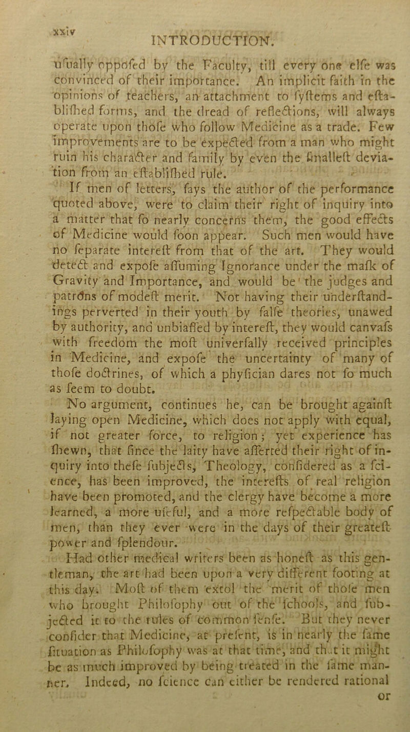 ufually oppofed by the Faculty, till every One “elfe’ was convinced of their importance: An implicit faith tn the opinions of téachers, an attachment to fyftems and efta- blifhed forms, and. the dread of reflections, will always operate upon thole who follow’ Medicine as a trade. Few improvements are to be €xpeéted froma man who might ruin his character and family by éven the fnallett’ devia- tion from’an -eftablifhed rule. 7” ES ott “Tf men of letters, fays the atithor of the performance quoted above, were ‘to claim theit right of inquiry into a matter that fo nearly concefris them, the good effects _ of Medicine would foon appear.’ Such men would have no feparate intereft from that of the art. “They would detect and expofe affuming Ignorance under the mafk of ‘Gravity and Importance, and would be' the judges and ~patréns of modeft merit.’ ‘Not having their underftand- ‘Ihgs perverted’ in their youth by falfe theories, unawed by authority, and unbiafled by intereft, they would canvafs _ with freedom the moft ‘univerfally received principles in Medicine, and expofe thé uncertainty of ‘many of thofe doétrines, of which a phyfician dares not fo much as feem‘to-doubé, 4° 2° SOS PS IPSS CER. RENT 2 ~ No argument, continues he, can be brought againft Jaying open Medicine, which does not apply with equal, af not greater force, to religion; “yer experience “has fhewn, ‘that finée the laity have afferred their right of in- quiry into thefé'fubjéGs, Theology, cotifidered’as a fci- ence, has’ been improved, the’ interefts of real religion -have'been promoted, and the clergy have become a more Jearnéd, ‘a more uieful; and a more refpeétable body’ of “men; than they ‘evér ‘were in the’ days of their greateft PG, an aoi Renae are ere sea eee o ooHadother ‘nediéal writers been as*honéft-as ‘this gen- -tlemany ohe’art‘had been vpon’a ‘very different footing at _thisdays) (Mott of-them ‘extol the! “mérit of thofe men who brought Philofophy out “of thé Ychools, and’ fab- jeGted ici tovche rules of Common fenfe.” “But they never iconfidersthat Medicinesat® prefent, is ‘in'nearly the fame fituation-as Philufophy was’at that time; aad that it might “be asimuch improved by being tréacéd’in the’ fame man- ner, Indeed, -no {cience can either be rendered rational yilaite a or