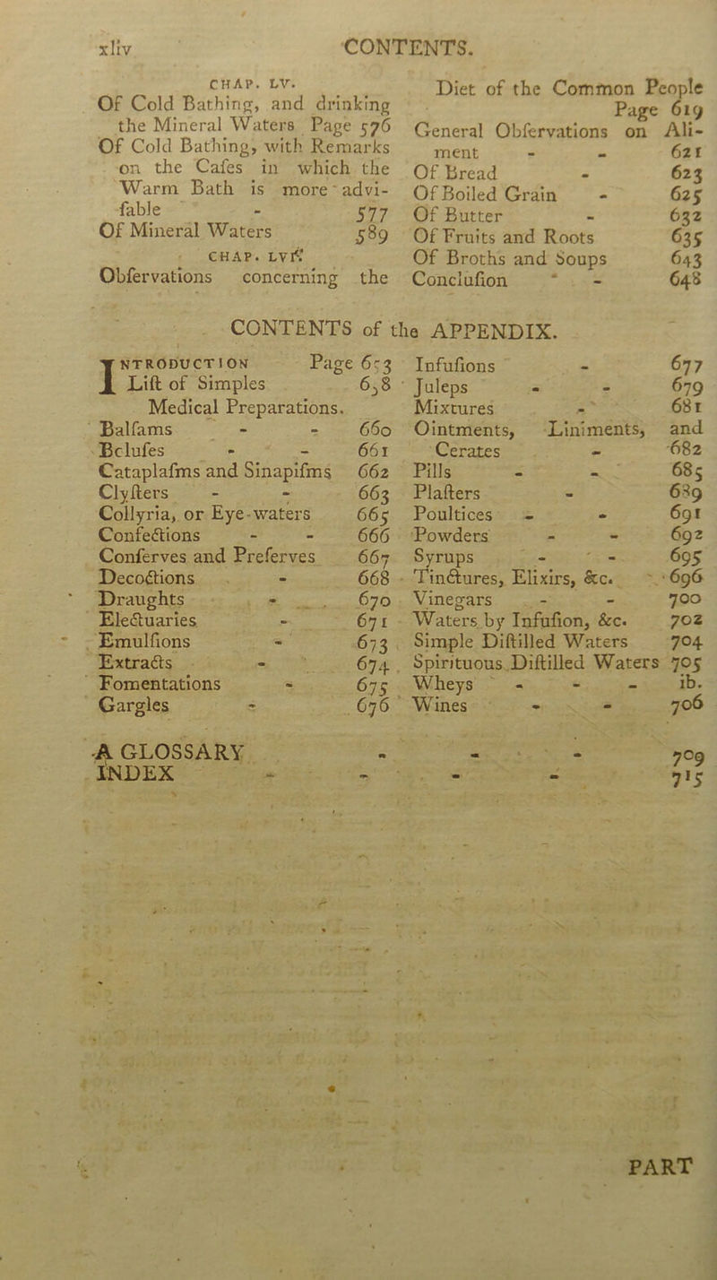 CHAP. LY. Of Cold Bathing, and drinking the Mineral Waters Page 576 Of Cold Bathing, with Remarks on the Cafes in which the Warm Bath is more ~advi- fable - 577 Of Mineral Waters 589 / CHAP. LYIe Obfervations concerning the Page 653 658 NTRODUCTION Lift of Simples Medical Preparations. apallams: ©) - 660 -Bclufes - 661 Cataplafms and Sitapl ing 662 Clyfters —- - 663 Collyria, or Eye- waters 665 Confections - 666 Conferves and aa ee 667 Decogtions . - 668 Wao htS ce we = O76 Electuaries ae 671 - - Emulfions = 673 © Extracts - wera - Fomentations - 675 Gargles = 676- a GLOSSARY. -- ~ - me 2 B 7 e Page 61g amen Obfervations on Ali- ment - - 621 Of Bread - 623 Of Boiled Grain - 625 Of Butter 632 Of Fruits and Roots 635 Of Broths and ponbe 643 Conclufion y 648 Infufions - 677 ' Juleps - = 679 Mixtures 5 684 Ointments, -Liniments, and ‘Ceraterme o - 682 Pills = eat 685 Plafters - 689 Poultices' = - 69! ‘Powders - ~ 692 Syrups 695 - Tinétures, eS ae 2 696 Vinegars). 700 Waters by Taceiion: feo. 702 Simple Diftilled Waters 704 Spirituous, Diftilled Waters 7O5 Wheys - -. - ib. Wines #889 oe oN 706 = ee 7°9 : ~ ey ~