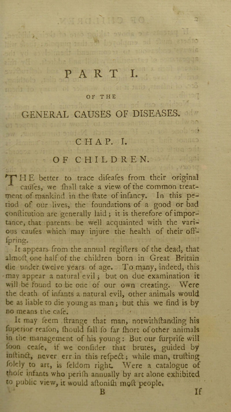 cy Ja real We &amp; OF THE GENERAL CAUSES OF DISEASES. © CHAP. Is OF CHILDREN. THE better to trace difeafes from. their original catifes, we fhall take a view of the common treat- ment of mankind in the {tate of infancy. In this pe- riod of our lives, the foundations of a good or bad conftitution are generally laid; it is therefore of impor- tance, that» parents. be well acquainted with the vari-~ ous caufes which may injure the health of their off- fpring. . . Beas os ; _ It appéars.from the annual regifters of the dead, that almoft one half of the children born in Great Britain die under twelve years. of age.. To many, indeed, this ‘May appear a natural evil; but on due examination it will bé found to'be one of our own creating. Were the death. of infants a natural evil, other animals would be as liable to die young as man; but this we find is by no means the cafe. | ot em) It may feem ftrange that man, notwith{tanding his fuperior reafon, fhould fall fo far fhort of other animals In the management of his young: But our furprife will foon ceafe, if we confider that brutes, guided by inftinét, never err.in this refpeét; while man, trufting folely to art, is feldom right. Were a catalogue of thole infants who perifh annually by art alone exhibited 5 public view, it would aftonith moft people, :