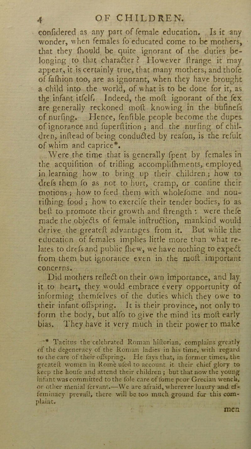 confidered as any part of female education. | Is it any wonder, when females fo educated come to be mothers, - that they fhould be. quite ignorant of the duties be- longing ‘to that.charater? However ftrange it may appear, it.1s certainly true, that-many mothers, and thofe of fafhion too, are as ignorant, when they have brought a child into. the world, of what is to be done for it, as the infant itfelf.. Indeed, the moft ignorant of the fex are generally reckoned moft. knowing in the bufinefs of nurfing. Hence, fenfible people become the dupes of ignorance and fuperftition ; and the nurfing of chil- dren, inftead of being conduéted by reafon, is the refult of whim and caprice*. Were the time that is generally fpent by females in the acquifition of trifling accomplifhments, employed in learning how to bring up their children; how to drefs them fo as not to hurt, cramp, or confine their motions;; how to feed them with wholefome and nou- rifhing: food ; how to exercife their tender bodies, fo as beft to promote their growth and ftrength; were thele made the objects of female inftruétion, mankind would derive. the greateft advantages from it. But while the education of females implies little more than what re- Jates to drefsand public fhew, we have nothing to expect from them but ignorance even in the moift important concerns.. «. neaee ae : Did mothers reflect on their own importance, and lay it to heart, they would embrace every opportunity of informing themfelves of the duties which they owe to their infant offspring. It is their province, not only to form the body, but alfo to give the mind its moft early bias. ‘Lhey have it very much in their power to make _-7* Tacitus the celebrated Roman hiftorian, complains greatly of the degeneracy of the Roman ladies in his time, with regard to the care of their offspring. He fays that, in former times, the greateft women in Rome ufed to account it their chief glory to keep the houfe and attend their children; but that now the young infant was committed to the fole care of fome poor Grecian wench, or other menial fervant.—We are afraid, wherever luxury and ef- feminacy prevail, there will be too much ground for this com- plaint. “3 men