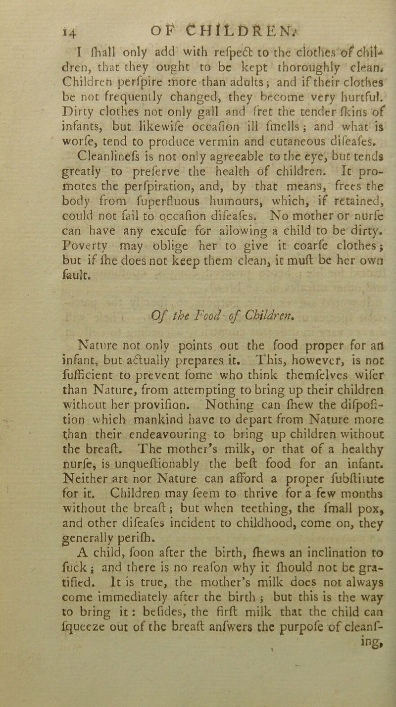 T fhall only add’ with refpect to thé clotlies*of chils dren, that they ought to be kept’ thoroughly clean, _ Children perfpire more than adults; and if their clothes be not frequently changed, they become very hurtful. Dirty clothes not only gall and fret the tender fkins of infants, but likewife oceafion ill fmells; and what’ is worfe, tend to produce vermin and cutaneous dileafes, Cleanlinefs is not only agreeable to the eye, but tends greatly to preferve the health of children. It pro- motes the perfpiration, and, by that means, frees the body from’ fuperfluous humours, which, if retained, could not fail to occafion difeafes. No mother or nurfe can have any excufe for ajlowing a child to be dirty. Poverty may: oblige her to give it coarfe clothes; but if fhe does not keep them clean, it muft be her own fault. Of the Feod- of Children. Nature not only points out the food proper for an infant, but actually prepares it. This, however, is not fuficient to prevent fome who think themfelves wifer than Nature, from attempting to bring up their children without her provifion. Nothing can fhew the difpofi- tion which mankind have to depart from Nature more than their endeavouring to bring up children without the breaft. The mother’s milk, or that of a healthy nurfe, is unqueftionably the beft food for an infant. Neither art nor Nature can afford a proper fubftirute for it. Children may feem to thrive fora few months without the breaft; but when teething, the {mall pox, and other difeafes incident to childhood, come on, they generally perifh. A child, foon after the birth, fhews an inclination to fuck ; and there is no reafon why it fhould not be gra- tified. Itis true, the mother’s milk does not always come immediately after the birth; but this is the way to bring it: befides, the firft milk that the child can {queeze out of the breaft anfwers the purpofe of cleanf- ing, ‘