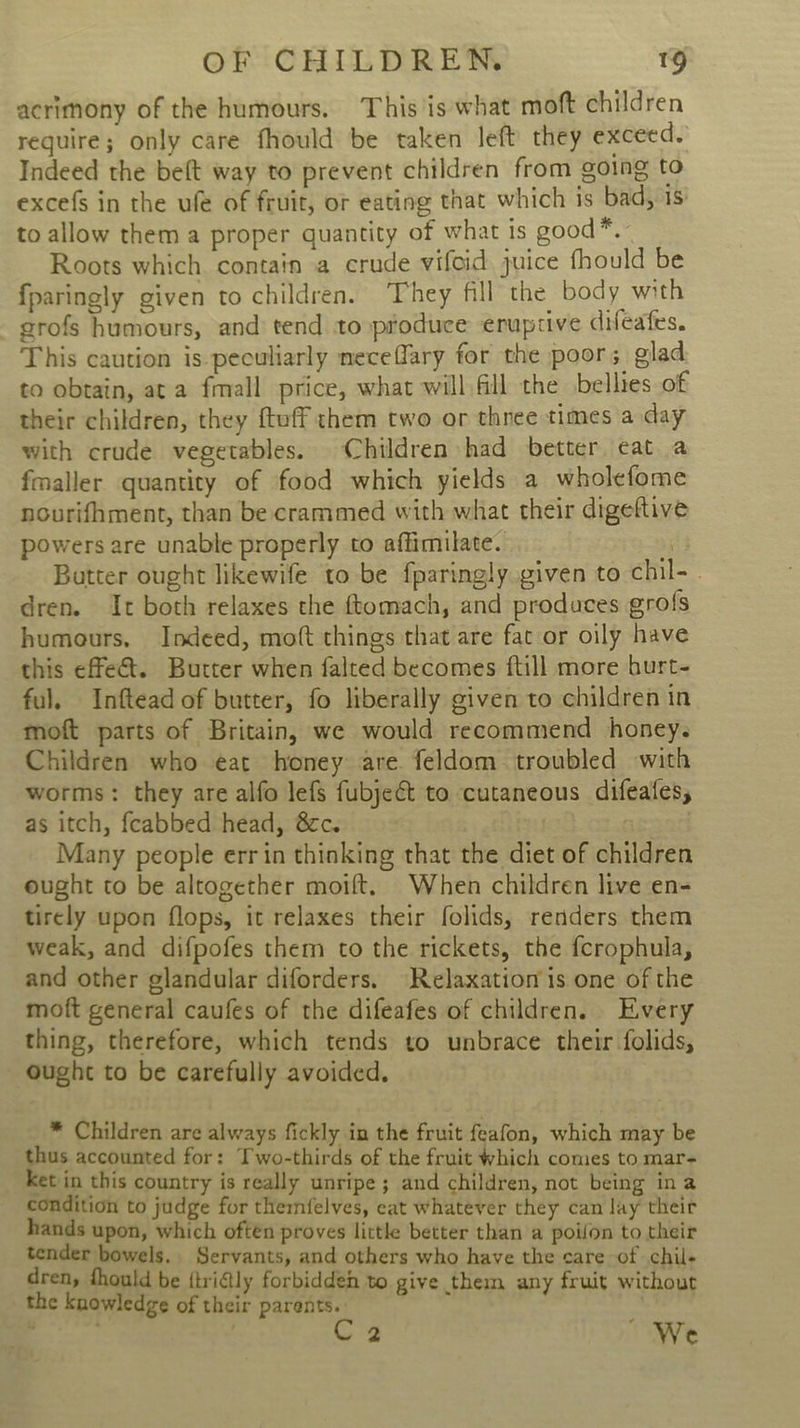 acrimony of the humours. This is what moft children require; only care fhould be taken left they exceed. Indeed the beft way to prevent children from going to excefs in the ufe of fruit, or eating that which is bad, 1s: to allow them a proper quantity of what is good*. Roots which. contain a crude vifoid juice fhould be fparingly given to children. They fill the body with grofs humours, and tend to produce eruptive difeafes. This caution is peculiarly neceffary for the poor; glad to obtain, at a fmall price, what will fill the bellies of their children, they ftuff them two or thnee times a day with crude vegetables. Children had better eat a fmaller quantity of food which yields a wholefome nourifhment, than be crammed with what their digeftive powers are unable properly to affimilate. 5 Butter ought likewife to be fparingly given to chil- - dren. It both relaxes the ftomach, and produces grofs humours, Indeed, moft things that are fac or oily have this effet. Butter when falted becomes {till more hurt- ful. Inftead of butter, fo liberally given to children in moft parts of Britain, we would recommend honey. Children who eat honey are feldom troubled with worms: they are alfo lefs fubje€t to cutaneous difeafes, as itch, feabbed head, @cc. . . Many people errin thinking that the diet of children ought to be altogether moift. When children live en- tirely upon flops, it relaxes their folids, renders them weak, and difpofes them to the rickets, the fcrophula, and other glandular diforders. Relaxation is one of the moft general caufes of the difeafes of children. Every thing, therefore, which tends to unbrace their folids, ought to be carefully avoided. * Children are always fickly in the fruit feafon, which may be thus accounted for: Two-thirds of the fruit which comes to mar- Ket in this country is really unripe ; and children, not being ina condition to judge for thernfelves, eat whatever they can lay their hands upon, which oftén proves little better than a poilon to their tender bowels. Servants, and others who have the care of chil- dren, fhould be {tridly forbidden to give them any fruit without the knowledge of their parents. , oes,  We