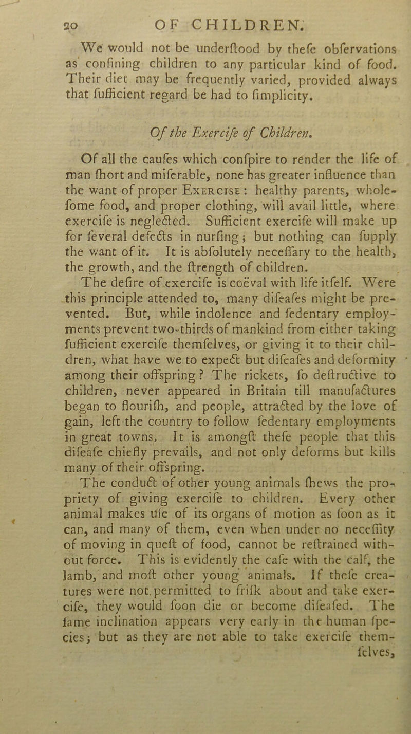 We would not be underftood by thefe obfervations as confining children to any particular kind of food. Their diet. may be frequently varied, provided always that fufficient regard be had to fimplicity. Of the Exercife of Children. Of all the caufes which confpire to render the life of man fhort and miferable, none has greater influence than the want of proper Exercise: healthy parents, whole- fome food, and proper clothing, will avail little, where exercife is neglected. Sufficient exercife will make up for feveral defects in nurfing; but nothing can fupply the want of it. It is abfolutely neceffary to the health, the growth, and the ftreneth of children. The defire of.exercife is coéval with life itfelf. Were this principle attended to, many difeafes might be pre- vented. But, while indolence and fedentary employ- ments prevent two-thirds of mankind from either taking fufficient exercife themfelves, or giving it to their chil- dren, what have we to expect but difeafes and deformity ° among their offspring? The rickets, fo deftructive to children, never appeared in Britain till manufactures began to flourifh, and people, attratted by the love of gain, left the country to follow fedentary employments in great towns, It is amongft thefe people that this difeafe chiefly prevails, and not only deforms but kills many of their offspring. | . The conduct of other young animals fhews the pro- priety of: giving exercife to children. Every other animal makes ufe of its organs of motion as {oon as it can, and many of them, even when under-no necefiity: of moving in queft of food, cannot be reftrained with- out force. This is evidently the cafe with the calf, the lamb, and moft other young animals, If thefe crea- | tures were not.permitted to frifk about and take exer- ‘cife, they would foon die or become difeafed.. The fame inclination appears very early in the human fpe- cies; but as they are not able to take exercife them- felves;