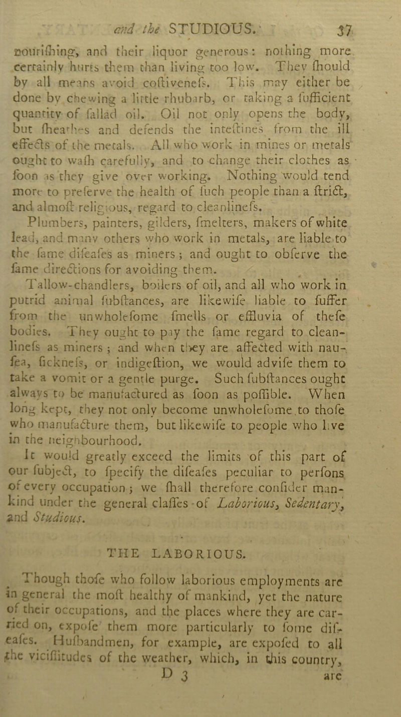 nourifhing, and their liquor generous: nothing more certainly hurts them than living too low... They fhould by all means avoid: coftivenef%. This may either be done by chewing a little rhubarb, or taking a fufficient quantity of fallad oi]... Oil not only opens the body, but fheathes and defends the inteitines from. the ill effets of the metals... All who work in mines or metals ought to wath carefully, and to change their clothes as - foon as they give over working. Nothing would tend more to preferve the health of fuch people thanva ftrict, and almoft.relig:ous, regard. to,cleanlinefs. Plumbers, painters, gilders, fmelters, makers of white lead, and many others who work in metals, are liable.to the fame difeafes as miners; and ought to obferve the fame directions for avoiding them. | Tallow-chandlers,. boilers of oil, and all who work in putrid animal fubftances, are likewife. liable to fuffer from the unwholefome fmells. or efluvia of thefe bodies, . Phey ought to pay the fame regard to clean- linefs as miners ; and when they are. affected with nau- fea, ficknefs, or indigeftion, we would advife them to take a vomit or a gentle purge. Such fubftances ought always to be manufactured as foon as poffible. When long kept, they not only become unwholefome to thofe who manufacture them, but likewife to people who live in the neighbourhood, | | It would greatly exceed the limits of this part of our fubject, to fpecify the difeafes peculiar to perfons of every occupation; we fhall therefore. confider man- kind under the general clafles-of Laborious, Sedentary, and Stydious. . THE LABORIOUS, _ Though thofe who follow laborious employments are in general the moft healthy of mankind, yet the nature of their occupations, and the places where they are Car- ried on, expofe’ them more particularly to fome dif- eafes. Hutbandmen, for example, are expofed to all the viciflitudes of the weather, which, in this country, D 3 are