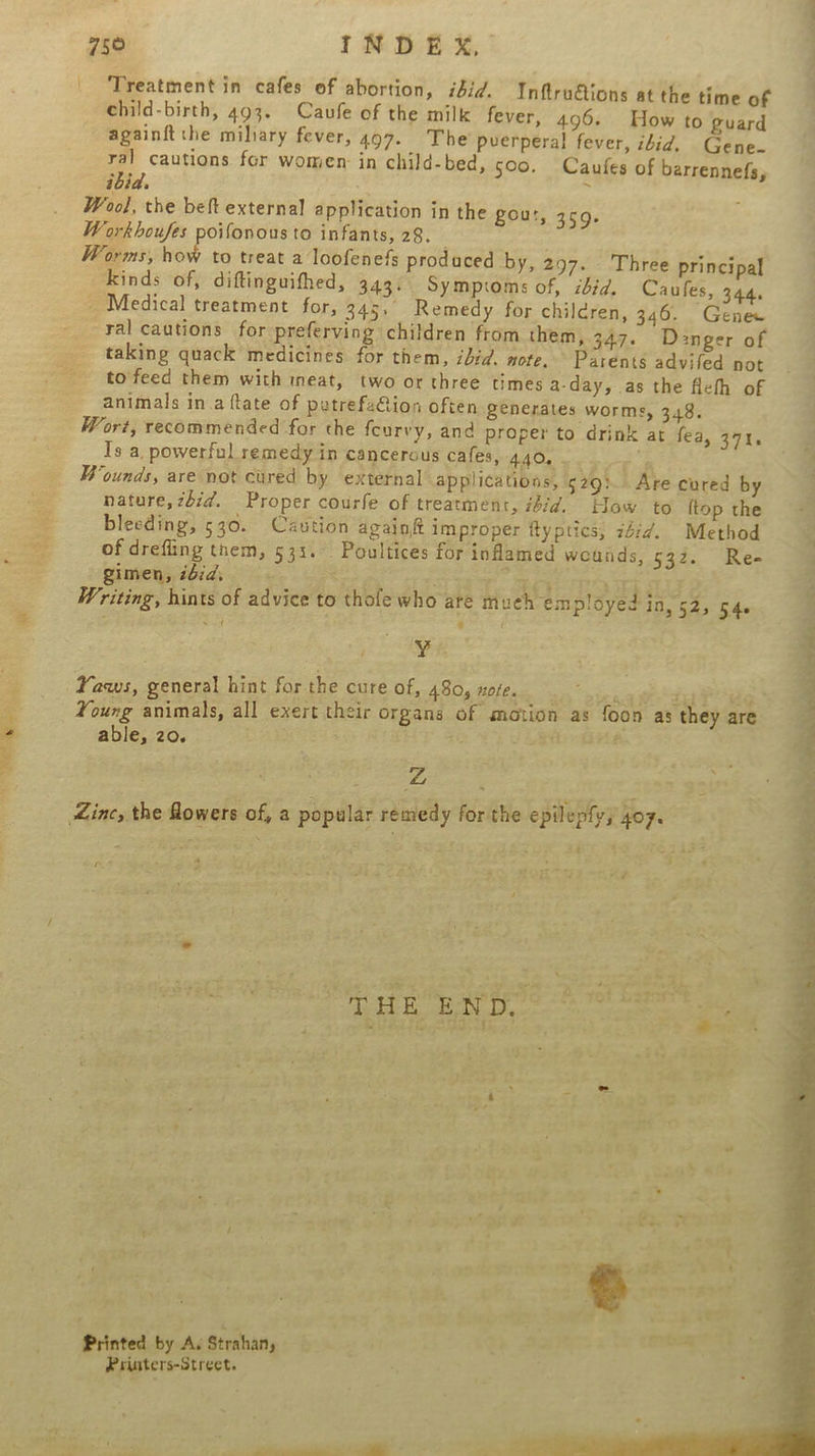 eS eb ene Treatment in cafes of abortion, idid. Inftrutions at the time of ehild-birth, 493. Caufe of the milk fever, 496. How to guard againftthe miliary fever, 497. The puerperal fever, ibid, Gene. 4 cautions for women in child-bed, soo, Caufes of barrennefs, ibid. “ Wool, the beft external application in the gout, 3459. Workhoufes poifonous to infants, 28. Worms, how to treat a loofenefs prodaced by, 297. Three principal kinds of, diftinguifhed, 343. Symptoms of, ibid. Caules, 344, - Medical treatment for, 345, Remedy for children, 346. Genee ral cautions for preferving children from them, 347. Danger of taking quack medicines for them, ibid. note, Parents advifed not to feed them with ineat, two or three times a-day, as the flefh of animals in.a ftate of petrefa@ion often generates worms, 348. Wort, recommended for the feurvy, and proper to drink at fea, 371, Is a. powerful remedy in cancerous cafes, LV ke Rien eee Wounds, are not cured by external applications, 529). Are cured by nature, zbid. Proper courfe of treatment, idid. How to {top the bleeding, 530. Caution againft improper ftyptics, 24:7. Method of drefiing them, 533. Poultices for inflamed wounds, 532. Re- gimen, ibid, ea or Writing, hints of advice to thole who are mueh employed Tata ke yy. Yaws, general hint for the cure of, 480, noe. able, 20. oh - nA 3 ae - i Printed by A. Strahan, Printers-Street.