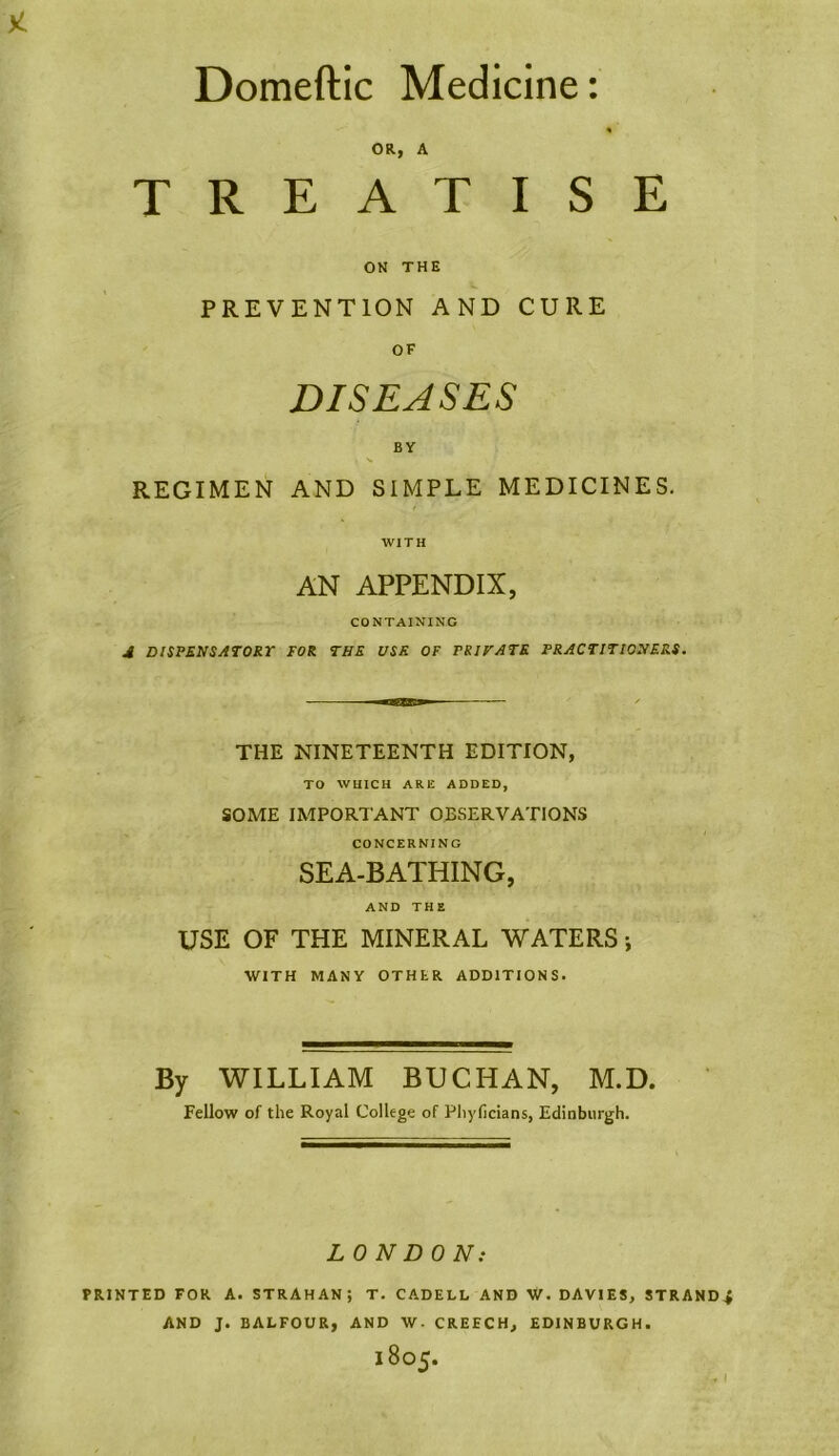 Domeftic Medicine OR, A TREATISE ON THE w PREVENTION AND CURE OF DISEASES BY REGIMEN AND SIMPLE MEDICINES. WITH AN APPENDIX, CONTAINING A DISPENSATORY TOR THE USE OF PRIFATE PRACTITIONERS. THE NINETEENTH EDITION, TO WHICH ARE ADDED, SOME IMPORTANT OBSERVATIONS CONCERNING SEA-BATHING, AND THE USE OF THE MINERAL WATERS; WITH MANY OTHER ADDITIONS. By WILLIAM BUCHAN, M.D. Fellow of the Royal College of Phyficians, Edinburgh. LONDON: PRINTED FOR A. STRAHANj T. CADELL AND W. DAVIES, STRAND AND J. BALFOUR, AND W- CREECH, EDINBURGH.