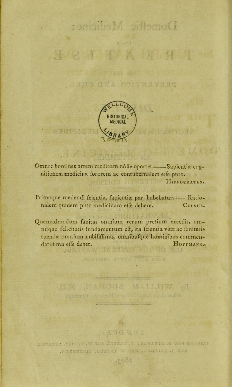 Cmncr homines arteni mcdicam node oportct Sapient’s cng- nitioneni medIcir.aE fororem ac contubernalem effe puto. HiPPOCRATtS. Primoque m.edendi fcientia, fapientis par habebatur. Ratio- nalem quidem putomedicinam effe debere. Celsus. Quemadmcdum fanitas omnium rerum pretium excedir, om- nifque feliciiatis fundamentum eft, ita fcientia vits ac fanitatis- tuends omnium nobilifllma, omnibufque hominibus commen- datiftlma effe debet. Hoftmannv.