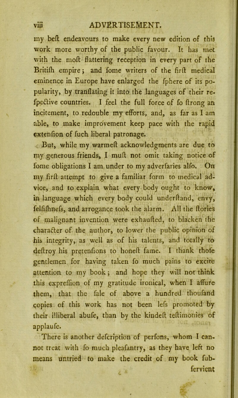 • •• my bell: endeavours to make every new edition of this work more worthy of the public favour. It has met with the moft flattering reception in every part of the Britifh empire j and fome writers of the firft medical eminence in Europe have enlarged the fphere of its po- pularity, by tranflating it into the languages of their re- fpeilive countries. I feel the full force of fo ftrong an incitement, to redouble my efforts, and, as far as I am able, to make improvement keep pace with the rapid extenfion of fuch liberal patronage. But, while my warmed acknowledgments are due to my generous friends, I mufl not omit taking notice of fome obligations I am. under to my adverfaries alfo. On my firfl: attempt to give a familiar form to medical ad- vice, and to explain what every body ought to know, in language which every body could underftand, envy, felfilhnefs, and arrogance took the alarm. All the (lories of malignant invention were exhaufled, to blacken the character of the author, to lower the public opinion of his integrity, as well as of his talents, and totally to deftroy his pretenfions to honed fame. I thank thofe gentlemen for having taken fo much pains to excite attention to my book j and hope they will not think this expreflion of my gratitude ironical, when I affure them, that the fale of above a hundred thoufand copies of this work has not been lefs promoted by their illiberal abufe, than by the kiuded tedimonies of applaufe. There is another defcrlption of perfons, whom I can- not treat with fo much pleafantry, as they have left no means untried to make the credit of my book fub- fcrvient