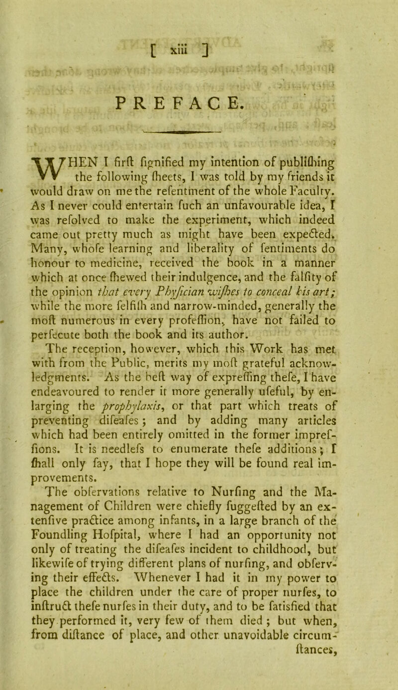 [ xUl ] PREFACE. WFIEN I fir ft fignified my intention of publifliing the following fheets, I was told by my friends it would draw on me the refentment of the whole Faculty. As I never could entertain fuch an unfavourable idea, I was refolved to make the experiment, which indeed came out pretty much as might have been expeded. Many, whofe learning and liberality of fentiments do honour to medicine, received the book in a manner which at oncefirewed their indulgence, and the falfityof the opinion that every Phyfician wijloes to co7iceal his art; while the more felfilh and narrow-minded, generally the moft numerous in every profeflion, have not failed to perfecute both the book and its author. The reception, however, which this Work has met with from the Public, merits my moft grateful acknow- ledgments. As the beft way of exprefting thefe, I have endeavoured to render it more generally ufeful, by en- larging the prophylaxis^ or that part which treats of preventing difeafes; and by adding many articles which had been entirely omitted in the former impref- fions. It is needlefs to enumerate thefe additions; I fhall only fay, that I hope they will be found real im- provements. The obfervations relative to Nurfing and the Ma- nagement of Children were chiefly fuggefted by an ex- tenfive pradlice among infants, in a large branch of the Foundling Hofpital, where I had an opportunity not only of treating the difeafes incident to childhood, but likewifeof trying different plans of nurfing, and obferv- ing their effedts. Whenever I had it in my power to place the children under the care of proper nurfes, to inftrudl thefe nurfes in their duty, and to be fatisfied that they performed it, very few of them died ; but when, from diftance of place, and other unavoidable circum- ftances,