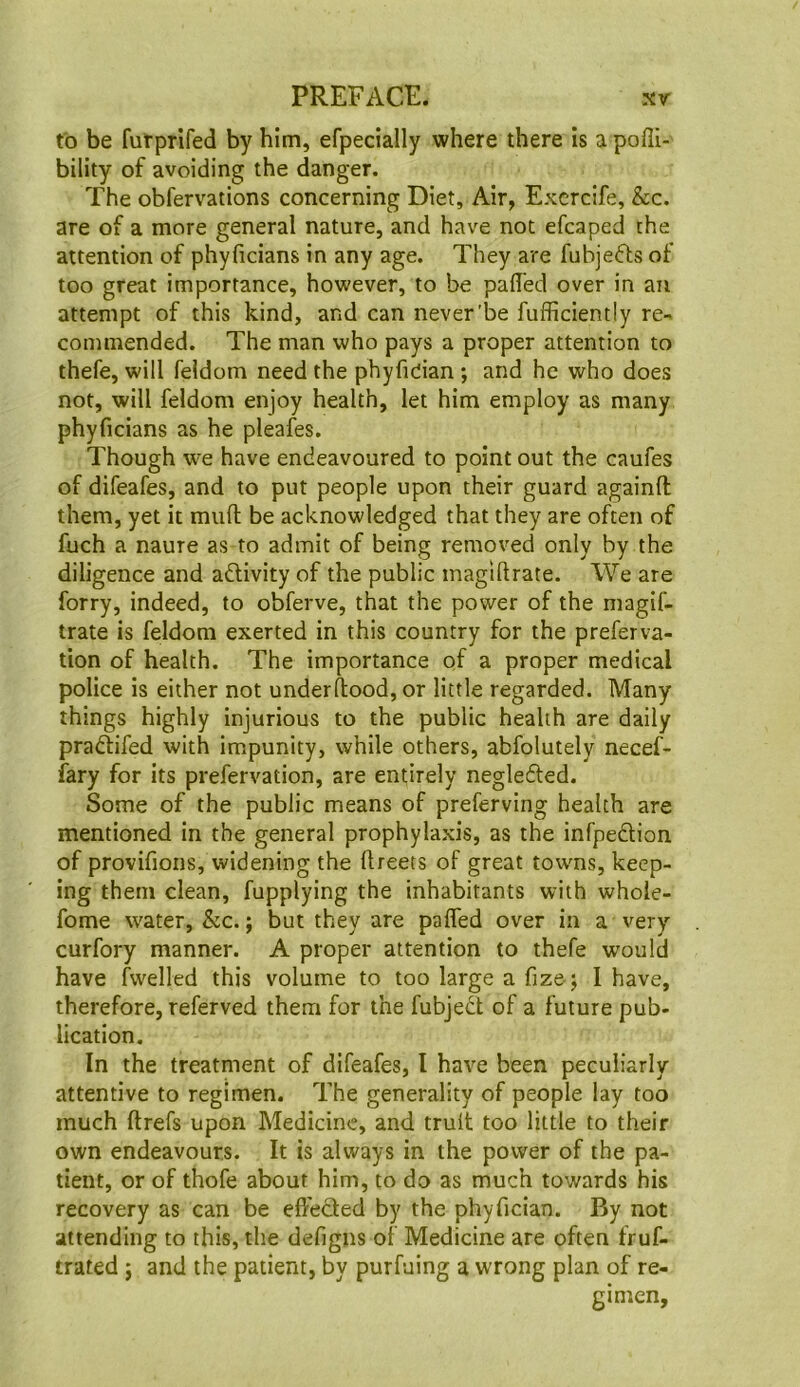 to be furprlfed by him, efpecially where there is a pofli- bility of avoiding the danger. The obfervations concerning Diet, Air, Excrcife, &c. are of a more general nature, and have not efcaped the attention of phyficians in any age. They are fuhjefts of too great importance, however, to be paffed over in an attempt of this kind, and can never'be fufficiently re- commended. The man who pays a proper attention to thefe, will feldom need the phyfician ; and he who does not, will feldom enjoy health, let him employ as many phyficians as he pleafes. Though we have endeavoured to point out the caufes of difeafes, and to put people upon their guard againfl them, yet it mufi; be acknowledged that they are often of fuch a naure as to admit of being removed only by the diligence and adlivity of the public magiftrate. We are forry, indeed, to obferve, that the power of the magif- trate is feldom exerted in this country for the preferva- tion of health. The importance of a proper medical police is either not underfiood, or little regarded. Many things highly injurious to the public health are daily pradlifed with impunity, while others, abfolutely necef- fary for its prefervation, are entirely negledted. Some of the public means of preferving health are mentioned in the general prophylaxis, as the infpedlion of provifions, widening the ftreets of great towns, keep- ing them clean, fupplying the inhabitants with whole- fome water, &c.; but they are palfed over in a very curfory manner. A proper attention to thefe would have fwelled this volume to too large a fize; 1 have, therefore, referved them for the fubjedt of a future pub- lication. In the treatment of difeafes, I have been peculiarly attentive to regimen. The generality of people lay too much ftrefs upon Medicine, and trult too little to their own endeavours. It is always in the power of the pa- tient, or of thofe about him, to do as much towards his recovery as can be elfedled by the phyfician. By not attending to this, the defigns of Medicine are often fruf- trated j and the patient, by purfuing a wrong plan of re- gimen.
