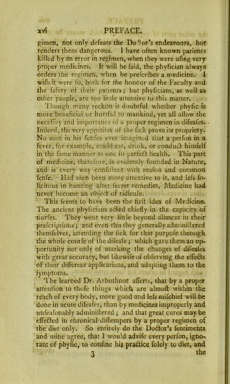 gimen, not only defeats the Do^or^s endeavours, but renders them dangerous. I have often known patients killed by an error in regimen, when they were ufing very proper medicines. It will be faid, the phyfician always orders the regimen, when he prefcribes a medicine. I wifli it were fo, both for the honour of the Faculty and the fafety of their patients; but phyficians, as well as other people, are too little attentive to this matter. Though many reckon it doubtful whether phyfic is more beneficial or hurtful to mankind, yet all allow the necefiity and importance of a proper regimen in difeafes. • Indeed, the very appetites of the Tick prove its propriety. No man in his fcnfes ever imagined that a perfon in a fever, for example, could eat, drink, or condud himfelf in the fame manner as one in perfeft health. This part of medicine, therefoie, is evidently founded in Nature, and is every way confiftent with reafon and common fenfe. Had men beeo more attentive to it, and lefs fo- licitous in hunting after fecret remedies, Medicine had never become an object of ridicule. This feems to have been the firfl idea of Medicine. The ancient phyficians afted chiefly in the capacity of nurfes. They went very little beyond aliment in their' prefcriptions ; and even this they generally adminiflered themfelves, attending the fick for that purpofe through the whole courfe of the difeafe ; which gave them an op- portunity not only of marking the changes of difeales with great accuracy, but likevvife of obferving the eflfefls of their difterent applications, and adapting them to the lymptoms. The learned Dr. Arbuthnot afferts, that by a proper attention to thofe things which are almoft within the reach of every body, more good and lefs inifchief will be done in acute difeafes, than by medicines improperly and unfeafonably adminiftered ; and that great cures may be effeffed in chronical diftempers by a proper regimen of the diet only. So entirely do the Doctor’s fentiments and mine agree, that I would advife every perfon, igno-i rant of phyfic, to confine hi$ practice folely to diet, and 3