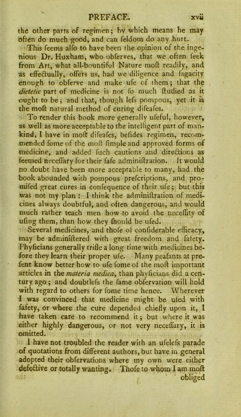 the other parts of regimen; by which means he may often do much good, and can feldom do any hurt. This Teems alfo to have been the opinion of the inge- nious Dr. Huxham, who obferves, that we often feek from Art, what all-bountiful Nature moft readily, and as effectually, offers us, had we diligence and fagacity enough to cbferve and make ufe of them ; that the dietetic part of medicine is not To much fludied as it ought to be; and that, though lefs pompous, yet it is the moft natural method of curing difeafes. To render this book more generally ufeful, however, as well as more acceptable to the intelligent part of man- kind, I have in moft difeafes, befides regimen, recom- mended fome of the moft ftmple and approved forms of medicine, and added fuch cautions and direftions as feemed neceffary for their fafe adminiftration. it would no doubt have been more acceptable to many, had the book abounded with pompous prefcriptions, and pro- mifed great cures in confequence of their ufe; but this was not my plan : I think the adminiftration of medi- cines always doubtful, and often dangerous, and would much rather teach men how to avoid the neceffity of ufing them, than how they fhould be ufed. Several medicines, and thofe of confiderable efficacy, may be adminiftered with great freedom and fafety. Phyficians generally trifle a long time with medicines be- fore they learn their proper ufe. Many peafants at pre- fent know better how to ufe fome of the moft important articles in the materia 7uedica, than phyficians did a cen- tury ago; and doubtlefs the fame obfervation will hold with regard to others for fome time hence. Wherever I was convinced that medicine might be uled with fafety, or where the cure depended chiefly upon it, 1 have taken care to recommend it; but where it was either highly dangerous, or not very neceflary, it is omitted. 1 have not troubled the reader with an ufelefs parade of quotations from different authors, but have in general adopted their obfervations where my own were either defedive or totally wanting. Thofe to whom I am moft obliged